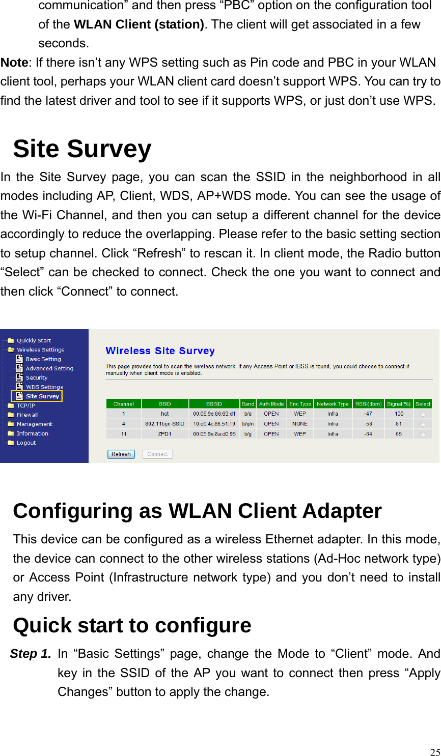  25communication” and then press “PBC” option on the configuration tool of the WLAN Client (station). The client will get associated in a few seconds. Note: If there isn’t any WPS setting such as Pin code and PBC in your WLAN client tool, perhaps your WLAN client card doesn’t support WPS. You can try to find the latest driver and tool to see if it supports WPS, or just don’t use WPS.  Site Survey In the Site Survey page, you can scan the SSID in the neighborhood in all modes including AP, Client, WDS, AP+WDS mode. You can see the usage of the Wi-Fi Channel, and then you can setup a different channel for the device accordingly to reduce the overlapping. Please refer to the basic setting section to setup channel. Click “Refresh” to rescan it. In client mode, the Radio button “Select” can be checked to connect. Check the one you want to connect and then click “Connect” to connect.    Configuring as WLAN Client Adapter This device can be configured as a wireless Ethernet adapter. In this mode, the device can connect to the other wireless stations (Ad-Hoc network type) or Access Point (Infrastructure network type) and you don’t need to install any driver.  Quick start to configure Step 1.  In “Basic Settings” page, change the Mode to “Client” mode. And key in the SSID of the AP you want to connect then press “Apply Changes” button to apply the change.   