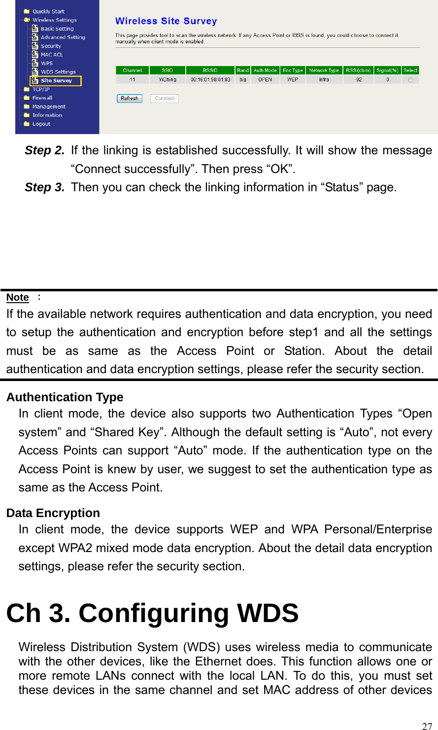  27 Step 2.  If the linking is established successfully. It will show the message “Connect successfully”. Then press “OK”. Step 3.  Then you can check the linking information in “Status” page.      Note ： If the available network requires authentication and data encryption, you need to setup the authentication and encryption before step1 and all the settings must be as same as the Access Point or Station. About the detail authentication and data encryption settings, please refer the security section. Authentication Type In client mode, the device also supports two Authentication Types “Open system” and “Shared Key”. Although the default setting is “Auto”, not every Access Points can support “Auto” mode. If the authentication type on the Access Point is knew by user, we suggest to set the authentication type as same as the Access Point. Data Encryption In client mode, the device supports WEP and WPA Personal/Enterprise except WPA2 mixed mode data encryption. About the detail data encryption settings, please refer the security section.  Ch 3. Configuring WDS Wireless Distribution System (WDS) uses wireless media to communicate with the other devices, like the Ethernet does. This function allows one or more remote LANs connect with the local LAN. To do this, you must set these devices in the same channel and set MAC address of other devices 