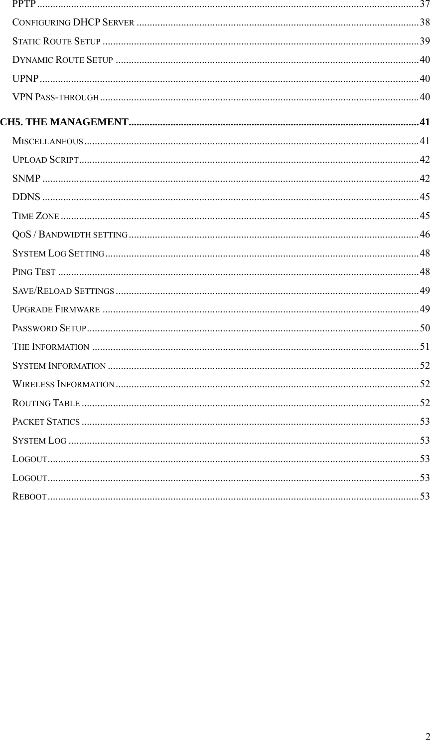  2PPTP..................................................................................................................................................37 CONFIGURING DHCP SERVER ............................................................................................................38 STATIC ROUTE SETUP .........................................................................................................................39 DYNAMIC ROUTE SETUP ....................................................................................................................40 UPNP.................................................................................................................................................40 VPN PASS-THROUGH..........................................................................................................................40 CH5. THE MANAGEMENT...............................................................................................................41 MISCELLANEOUS ................................................................................................................................41 UPLOAD SCRIPT..................................................................................................................................42 SNMP ................................................................................................................................................42 DDNS ................................................................................................................................................45 TIME ZONE .........................................................................................................................................45 QOS / BANDWIDTH SETTING ...............................................................................................................46 SYSTEM LOG SETTING ........................................................................................................................48 PING TEST ..........................................................................................................................................48 SAV E /RELOAD SETTINGS ....................................................................................................................49 UPGRADE FIRMWARE .........................................................................................................................49 PASSWORD SETUP...............................................................................................................................50 THE INFORMATION .............................................................................................................................51 SYSTEM INFORMATION .......................................................................................................................52 WIRELESS INFORMATION....................................................................................................................52 ROUTING TABLE .................................................................................................................................52 PACKET STATICS .................................................................................................................................53 SYSTEM LOG ......................................................................................................................................53 LOGOUT..............................................................................................................................................53 LOGOUT..............................................................................................................................................53 REBOOT..............................................................................................................................................53            