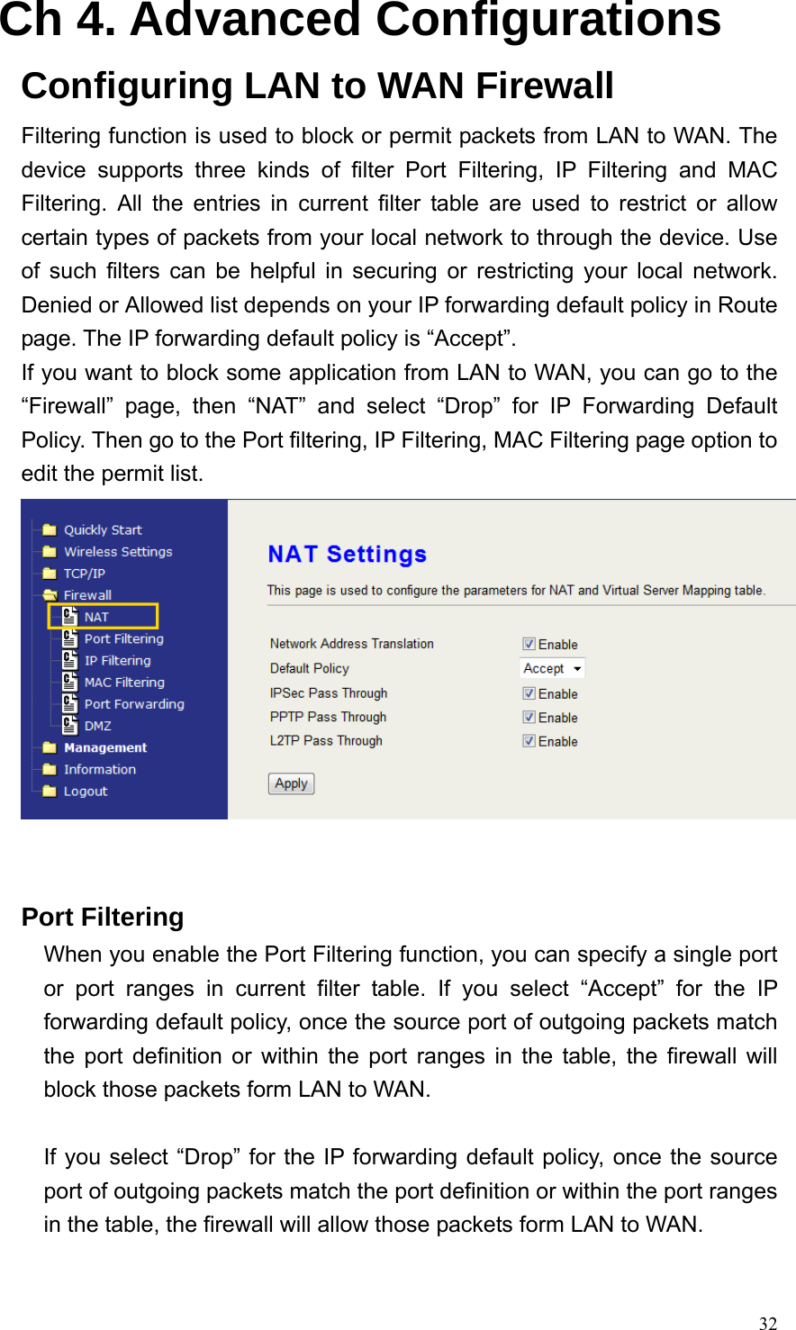  32Ch 4. Advanced Configurations Configuring LAN to WAN Firewall Filtering function is used to block or permit packets from LAN to WAN. The device supports three kinds of filter Port Filtering, IP Filtering and MAC Filtering. All the entries in current filter table are used to restrict or allow certain types of packets from your local network to through the device. Use of such filters can be helpful in securing or restricting your local network. Denied or Allowed list depends on your IP forwarding default policy in Route page. The IP forwarding default policy is “Accept”. If you want to block some application from LAN to WAN, you can go to the “Firewall” page, then “NAT” and select “Drop” for IP Forwarding Default Policy. Then go to the Port filtering, IP Filtering, MAC Filtering page option to edit the permit list.    Port Filtering When you enable the Port Filtering function, you can specify a single port or port ranges in current filter table. If you select “Accept” for the IP forwarding default policy, once the source port of outgoing packets match the port definition or within the port ranges in the table, the firewall will block those packets form LAN to WAN.  If you select “Drop” for the IP forwarding default policy, once the source port of outgoing packets match the port definition or within the port ranges in the table, the firewall will allow those packets form LAN to WAN.  