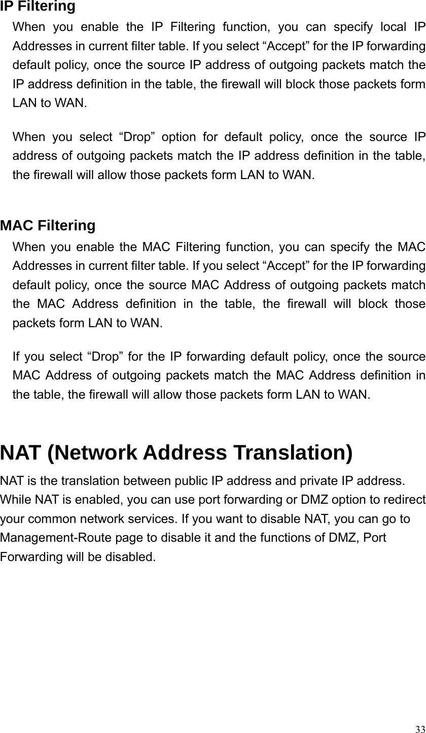  33 IP Filtering When you enable the IP Filtering function, you can specify local IP Addresses in current filter table. If you select “Accept” for the IP forwarding default policy, once the source IP address of outgoing packets match the IP address definition in the table, the firewall will block those packets form LAN to WAN.  When you select “Drop” option for default policy, once the source IP address of outgoing packets match the IP address definition in the table, the firewall will allow those packets form LAN to WAN.   MAC Filtering When you enable the MAC Filtering function, you can specify the MAC Addresses in current filter table. If you select “Accept” for the IP forwarding default policy, once the source MAC Address of outgoing packets match the MAC Address definition in the table, the firewall will block those packets form LAN to WAN.  If you select “Drop” for the IP forwarding default policy, once the source MAC Address of outgoing packets match the MAC Address definition in the table, the firewall will allow those packets form LAN to WAN.   NAT (Network Address Translation)     NAT is the translation between public IP address and private IP address. While NAT is enabled, you can use port forwarding or DMZ option to redirect your common network services. If you want to disable NAT, you can go to Management-Route page to disable it and the functions of DMZ, Port Forwarding will be disabled.   