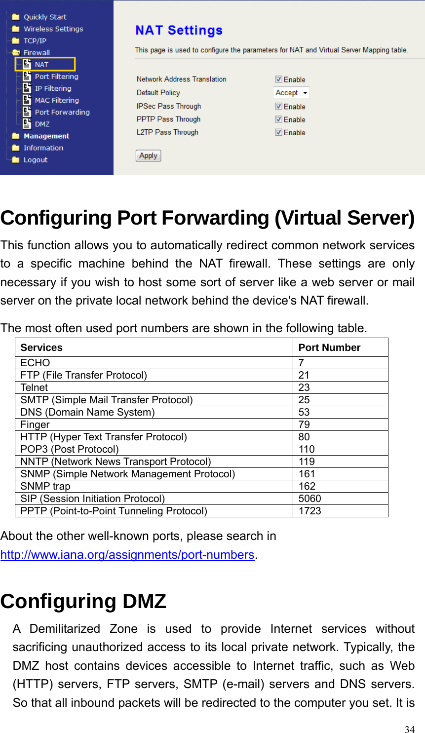  34  Configuring Port Forwarding (Virtual Server) This function allows you to automatically redirect common network services to a specific machine behind the NAT firewall. These settings are only necessary if you wish to host some sort of server like a web server or mail server on the private local network behind the device&apos;s NAT firewall. The most often used port numbers are shown in the following table. About the other well-known ports, please search in http://www.iana.org/assignments/port-numbers.  Configuring DMZ A Demilitarized Zone is used to provide Internet services without sacrificing unauthorized access to its local private network. Typically, the DMZ host contains devices accessible to Internet traffic, such as Web (HTTP) servers, FTP servers, SMTP (e-mail) servers and DNS servers. So that all inbound packets will be redirected to the computer you set. It is Services Port Number ECHO 7 FTP (File Transfer Protocol)  21 Telnet 23 SMTP (Simple Mail Transfer Protocol)  25 DNS (Domain Name System)  53 Finger 79 HTTP (Hyper Text Transfer Protocol)  80 POP3 (Post Protocol)  110 NNTP (Network News Transport Protocol)  119 SNMP (Simple Network Management Protocol)  161 SNMP trap  162 SIP (Session Initiation Protocol)  5060 PPTP (Point-to-Point Tunneling Protocol)  1723 