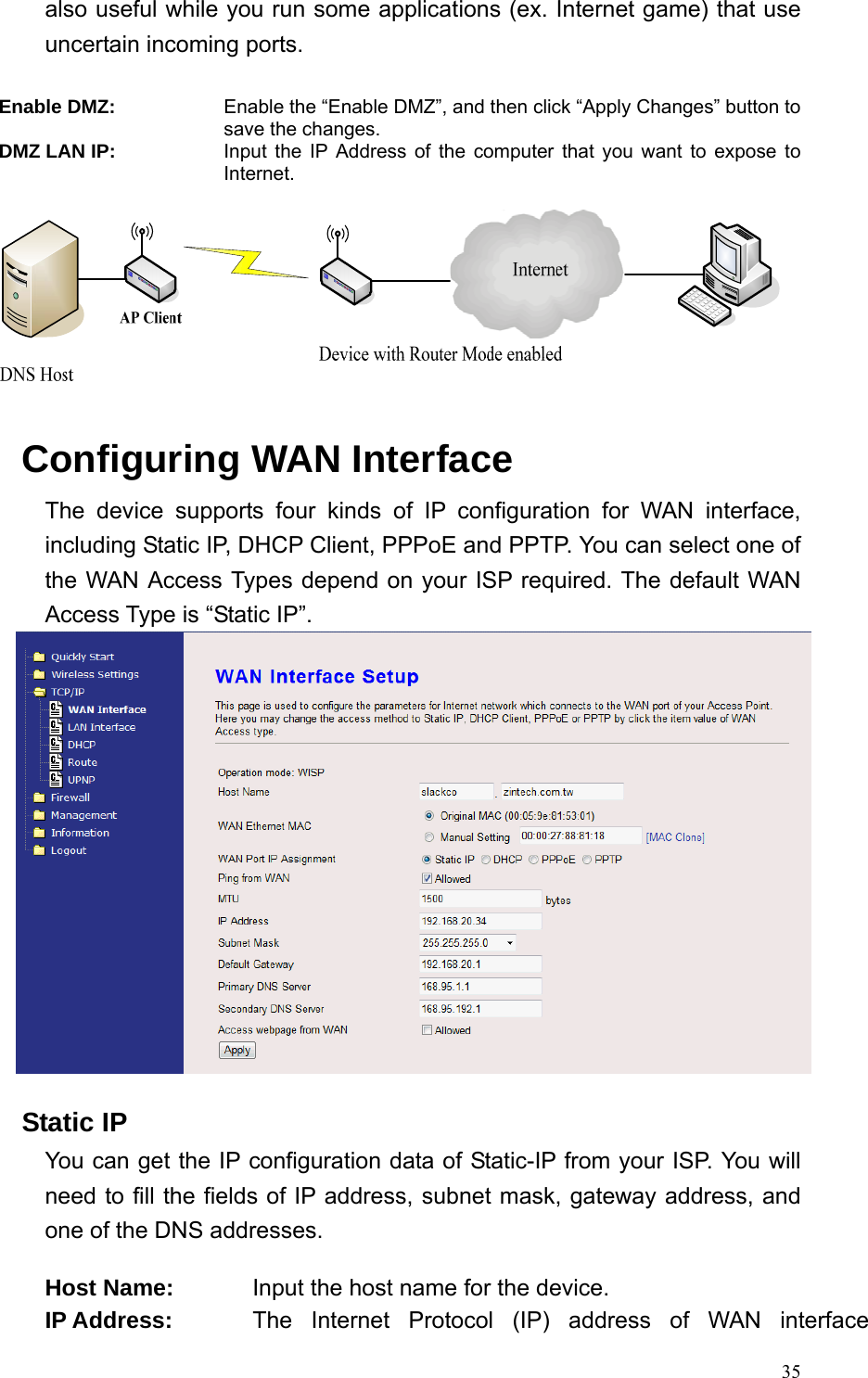  35also useful while you run some applications (ex. Internet game) that use uncertain incoming ports.  Enable DMZ: Enable the “Enable DMZ”, and then click “Apply Changes” button to save the changes. DMZ LAN IP: Input the IP Address of the computer that you want to expose to Internet.    Configuring WAN Interface The device supports four kinds of IP configuration for WAN interface, including Static IP, DHCP Client, PPPoE and PPTP. You can select one of the WAN Access Types depend on your ISP required. The default WAN Access Type is “Static IP”.     Static IP You can get the IP configuration data of Static-IP from your ISP. You will need to fill the fields of IP address, subnet mask, gateway address, and one of the DNS addresses.  Host Name:  Input the host name for the device. IP Address:  The Internet Protocol (IP) address of WAN interface 