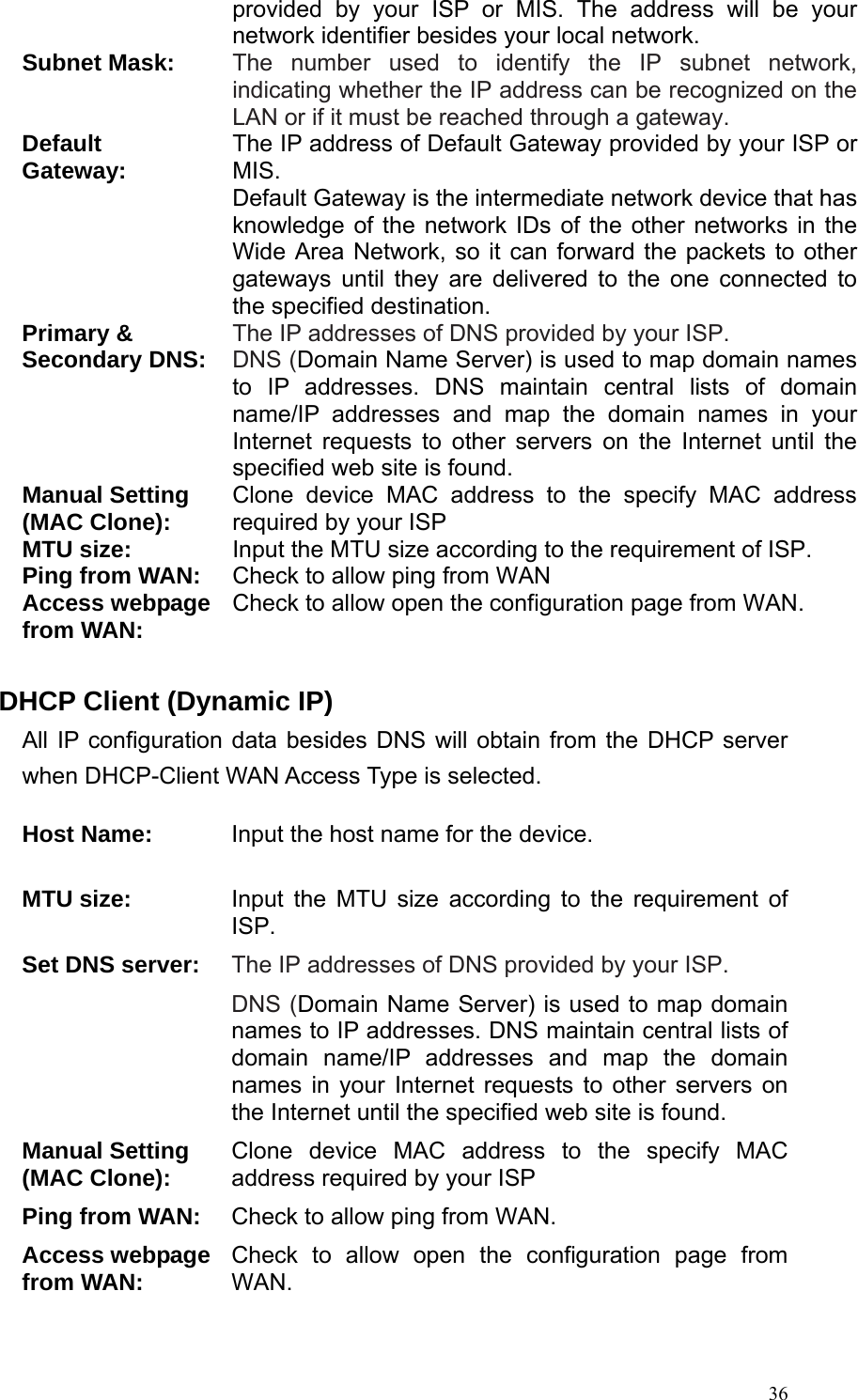  36provided by your ISP or MIS. The address will be your network identifier besides your local network. Subnet Mask: The number used to identify the IP subnet network, indicating whether the IP address can be recognized on the LAN or if it must be reached through a gateway. Default Gateway: The IP address of Default Gateway provided by your ISP or MIS. Default Gateway is the intermediate network device that has knowledge of the network IDs of the other networks in the Wide Area Network, so it can forward the packets to other gateways until they are delivered to the one connected to the specified destination. Primary &amp;   Secondary DNS: The IP addresses of DNS provided by your ISP. DNS (Domain Name Server) is used to map domain names to IP addresses. DNS maintain central lists of domain name/IP addresses and map the domain names in your Internet requests to other servers on the Internet until the specified web site is found. Manual Setting (MAC Clone): Clone device MAC address to the specify MAC address required by your ISP MTU size: Input the MTU size according to the requirement of ISP. Ping from WAN:  Check to allow ping from WAN Access webpage from WAN:  Check to allow open the configuration page from WAN.  DHCP Client (Dynamic IP) All IP configuration data besides DNS will obtain from the DHCP server when DHCP-Client WAN Access Type is selected.  Host Name: Input the host name for the device. MTU size:  Input the MTU size according to the requirement of ISP. Set DNS server:  The IP addresses of DNS provided by your ISP. DNS (Domain Name Server) is used to map domain names to IP addresses. DNS maintain central lists of domain name/IP addresses and map the domain names in your Internet requests to other servers on the Internet until the specified web site is found. Manual Setting (MAC Clone): Clone device MAC address to the specify MAC address required by your ISP Ping from WAN:  Check to allow ping from WAN. Access webpage from WAN:  Check to allow open the configuration page from WAN.  