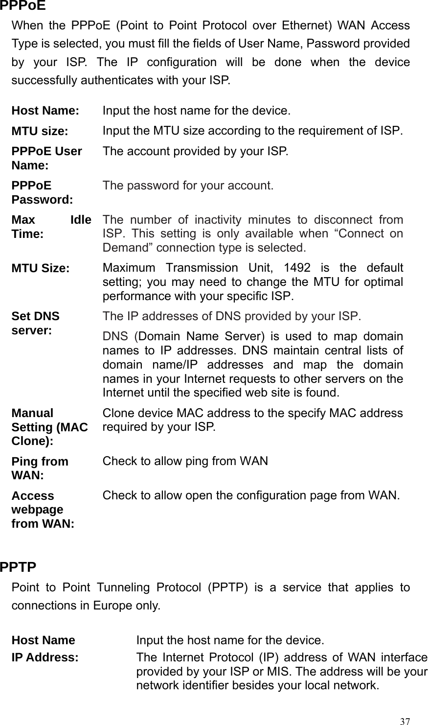  37PPPoE When the PPPoE (Point to Point Protocol over Ethernet) WAN Access Type is selected, you must fill the fields of User Name, Password provided by your ISP. The IP configuration will be done when the device successfully authenticates with your ISP.  Host Name: Input the host name for the device. MTU size:  Input the MTU size according to the requirement of ISP.PPPoE User Name:  The account provided by your ISP. PPPoE Password: The password for your account. Max Idle Time: The number of inactivity minutes to disconnect from ISP. This setting is only available when “Connect on Demand” connection type is selected. MTU Size: Maximum Transmission Unit, 1492 is the default setting; you may need to change the MTU for optimal performance with your specific ISP.   Set DNS server: The IP addresses of DNS provided by your ISP.   DNS (Domain Name Server) is used to map domain names to IP addresses. DNS maintain central lists of domain name/IP addresses and map the domain names in your Internet requests to other servers on the Internet until the specified web site is found. Manual Setting (MAC Clone): Clone device MAC address to the specify MAC address required by your ISP.   Ping from WAN:  Check to allow ping from WAN Access webpage from WAN: Check to allow open the configuration page from WAN. PPTP Point to Point Tunneling Protocol (PPTP) is a service that applies to connections in Europe only.   Host Name  Input the host name for the device. IP Address:  The Internet Protocol (IP) address of WAN interface provided by your ISP or MIS. The address will be your network identifier besides your local network. 