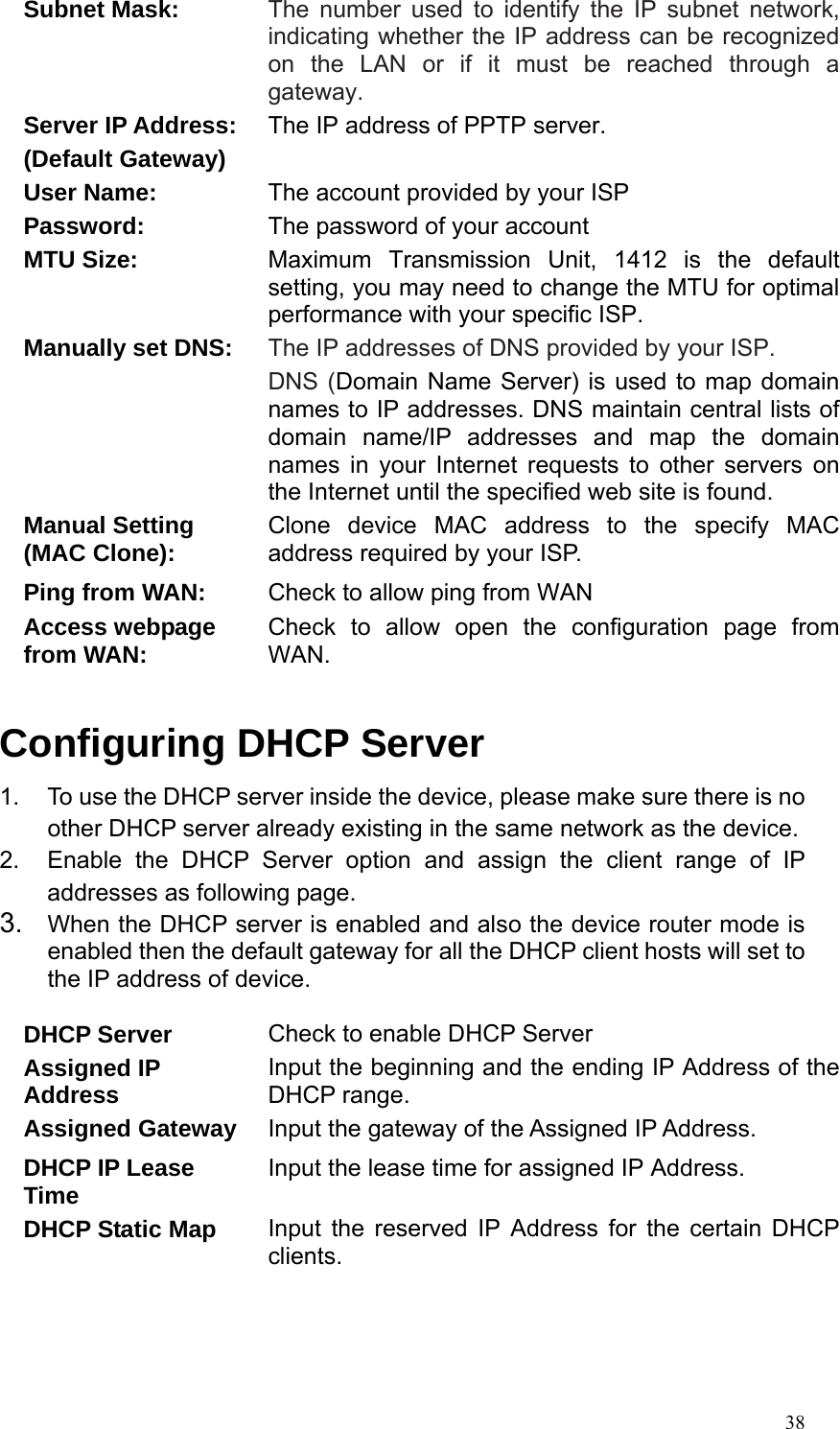  38Subnet Mask: The number used to identify the IP subnet network, indicating whether the IP address can be recognized on the LAN or if it must be reached through a gateway. Server IP Address: (Default Gateway) The IP address of PPTP server. User Name:  The account provided by your ISP Password:  The password of your account MTU Size:  Maximum Transmission Unit, 1412 is the default setting, you may need to change the MTU for optimal performance with your specific ISP. Manually set DNS:  The IP addresses of DNS provided by your ISP.   DNS (Domain Name Server) is used to map domain names to IP addresses. DNS maintain central lists of domain name/IP addresses and map the domain names in your Internet requests to other servers on the Internet until the specified web site is found. Manual Setting (MAC Clone):  Clone device MAC address to the specify MAC address required by your ISP. Ping from WAN:  Check to allow ping from WAN Access webpage from WAN:  Check to allow open the configuration page from WAN.  Configuring DHCP Server 1.  To use the DHCP server inside the device, please make sure there is no other DHCP server already existing in the same network as the device. 2.  Enable the DHCP Server option and assign the client range of IP addresses as following page. 3.  When the DHCP server is enabled and also the device router mode is enabled then the default gateway for all the DHCP client hosts will set to the IP address of device.  DHCP Server  Check to enable DHCP Server Assigned IP Address  Input the beginning and the ending IP Address of the DHCP range. Assigned Gateway  Input the gateway of the Assigned IP Address. DHCP IP Lease Time  Input the lease time for assigned IP Address. DHCP Static Map  Input the reserved IP Address for the certain DHCP clients.    