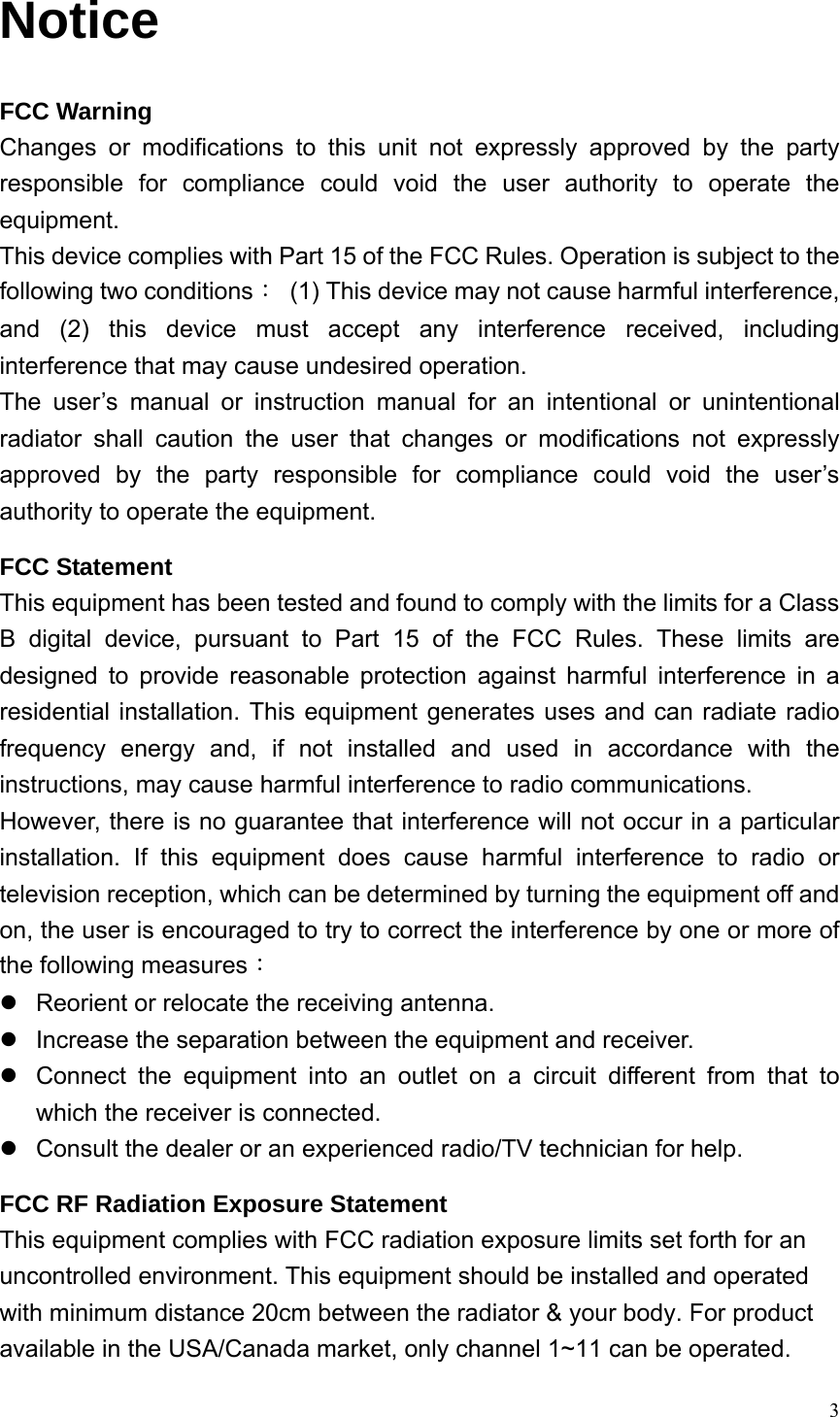  3Notice FCC Warning Changes or modifications to this unit not expressly approved by the party responsible for compliance could void the user authority to operate the equipment. This device complies with Part 15 of the FCC Rules. Operation is subject to the following two conditions：  (1) This device may not cause harmful interference, and (2) this device must accept any interference received, including interference that may cause undesired operation. The user’s manual or instruction manual for an intentional or unintentional radiator shall caution the user that changes or modifications not expressly approved by the party responsible for compliance could void the user’s authority to operate the equipment. FCC Statement This equipment has been tested and found to comply with the limits for a Class B digital device, pursuant to Part 15 of the FCC Rules. These limits are designed to provide reasonable protection against harmful interference in a residential installation. This equipment generates uses and can radiate radio frequency energy and, if not installed and used in accordance with the instructions, may cause harmful interference to radio communications. However, there is no guarantee that interference will not occur in a particular installation. If this equipment does cause harmful interference to radio or television reception, which can be determined by turning the equipment off and on, the user is encouraged to try to correct the interference by one or more of the following measures： z  Reorient or relocate the receiving antenna. z  Increase the separation between the equipment and receiver. z  Connect the equipment into an outlet on a circuit different from that to which the receiver is connected. z  Consult the dealer or an experienced radio/TV technician for help. FCC RF Radiation Exposure Statement This equipment complies with FCC radiation exposure limits set forth for an uncontrolled environment. This equipment should be installed and operated with minimum distance 20cm between the radiator &amp; your body. For product available in the USA/Canada market, only channel 1~11 can be operated. 