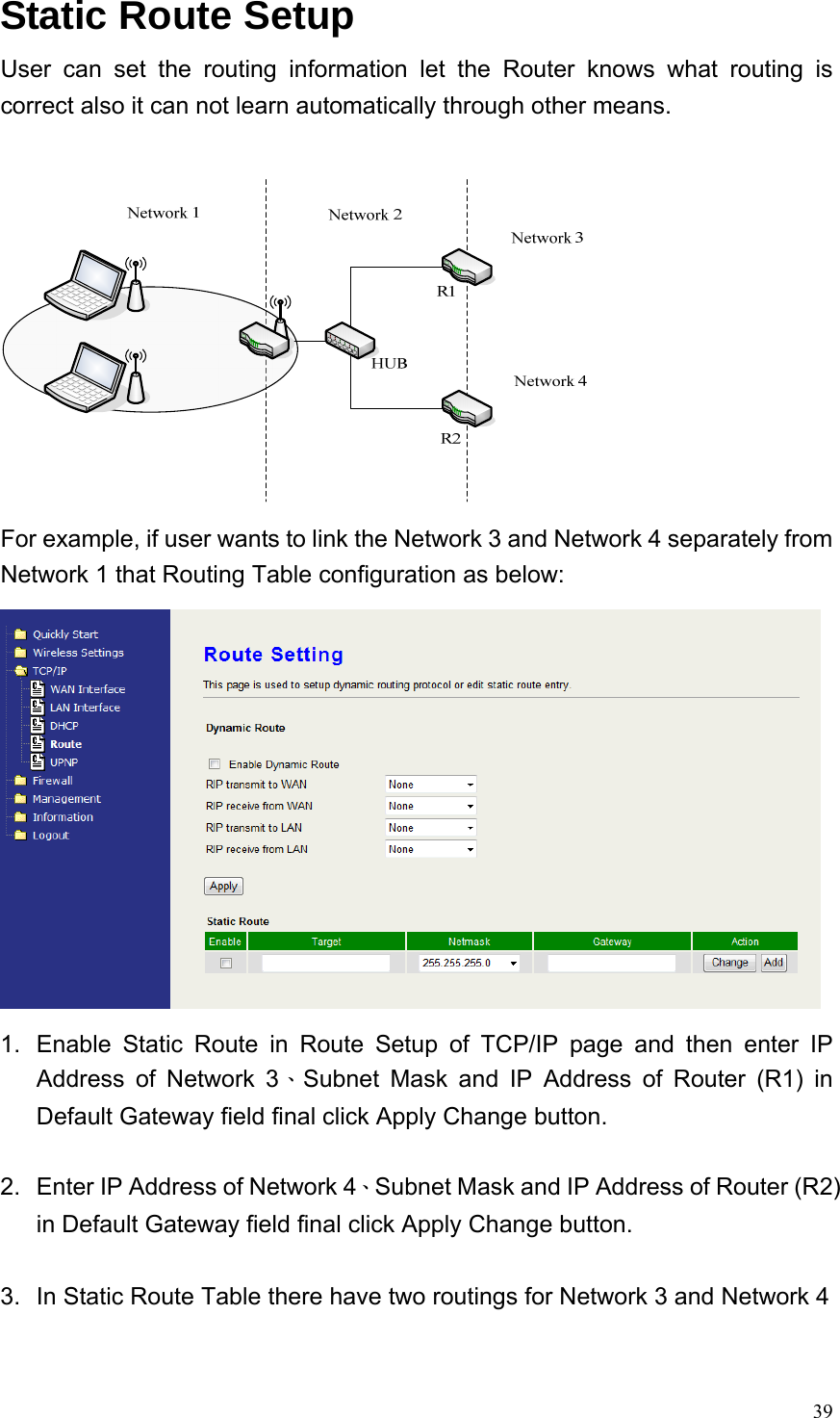  39Static Route Setup User can set the routing information let the Router knows what routing is correct also it can not learn automatically through other means.     For example, if user wants to link the Network 3 and Network 4 separately from Network 1 that Routing Table configuration as below:  1.  Enable Static Route in Route Setup of TCP/IP page and then enter IP Address of Network 3、Subnet Mask and IP Address of Router (R1) in Default Gateway field final click Apply Change button.  2.  Enter IP Address of Network 4、Subnet Mask and IP Address of Router (R2) in Default Gateway field final click Apply Change button.  3.  In Static Route Table there have two routings for Network 3 and Network 4  