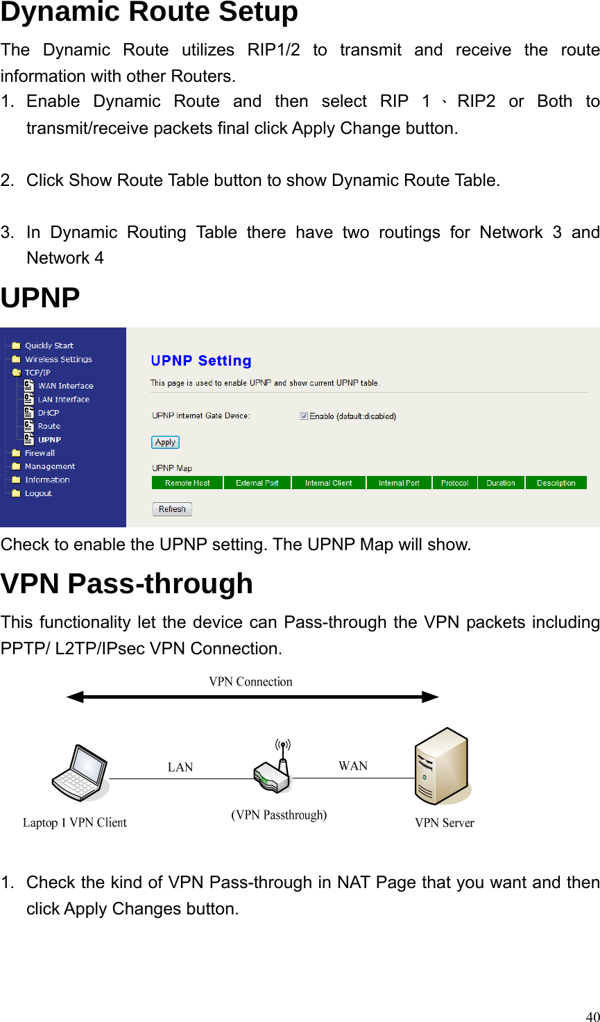  40Dynamic Route Setup The Dynamic Route utilizes RIP1/2 to transmit and receive the route information with other Routers. 1. Enable Dynamic Route and then select RIP 1 、RIP2 or Both to transmit/receive packets final click Apply Change button.  2.  Click Show Route Table button to show Dynamic Route Table.  3.  In Dynamic Routing Table there have two routings for Network 3 and Network 4 UPNP  Check to enable the UPNP setting. The UPNP Map will show. VPN Pass-through This functionality let the device can Pass-through the VPN packets including PPTP/ L2TP/IPsec VPN Connection.   1.  Check the kind of VPN Pass-through in NAT Page that you want and then click Apply Changes button. 