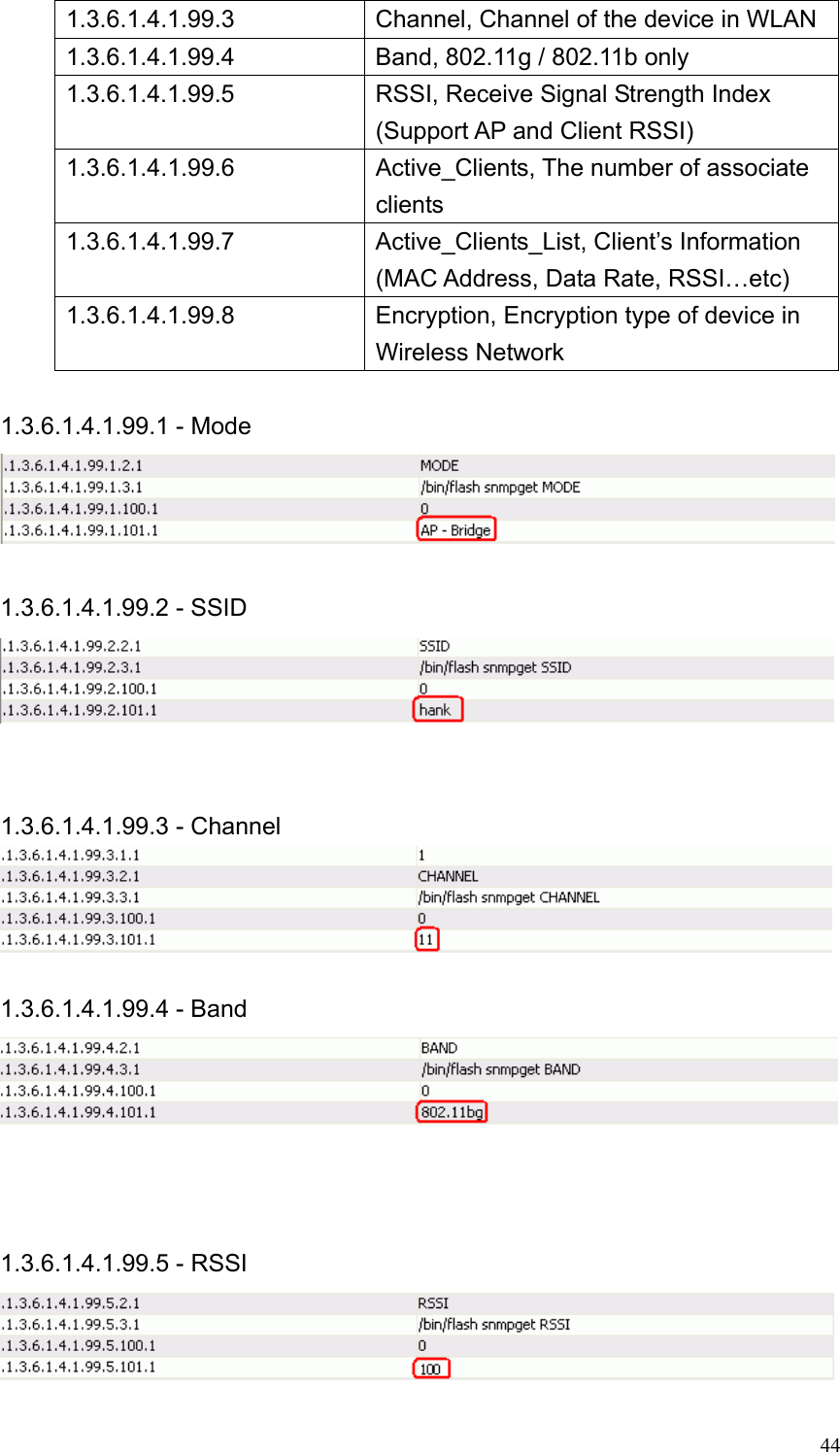  441.3.6.1.4.1.99.3 Channel, Channel of the device in WLAN 1.3.6.1.4.1.99.4  Band, 802.11g / 802.11b only 1.3.6.1.4.1.99.5 RSSI, Receive Signal Strength Index (Support AP and Client RSSI) 1.3.6.1.4.1.99.6 Active_Clients, The number of associate clients  1.3.6.1.4.1.99.7 Active_Clients_List, Client’s Information (MAC Address, Data Rate, RSSI…etc) 1.3.6.1.4.1.99.8 Encryption, Encryption type of device in Wireless Network    1.3.6.1.4.1.99.1 - Mode   1.3.6.1.4.1.99.2 - SSID    1.3.6.1.4.1.99.3 - Channel   1.3.6.1.4.1.99.4 - Band     1.3.6.1.4.1.99.5 - RSSI  