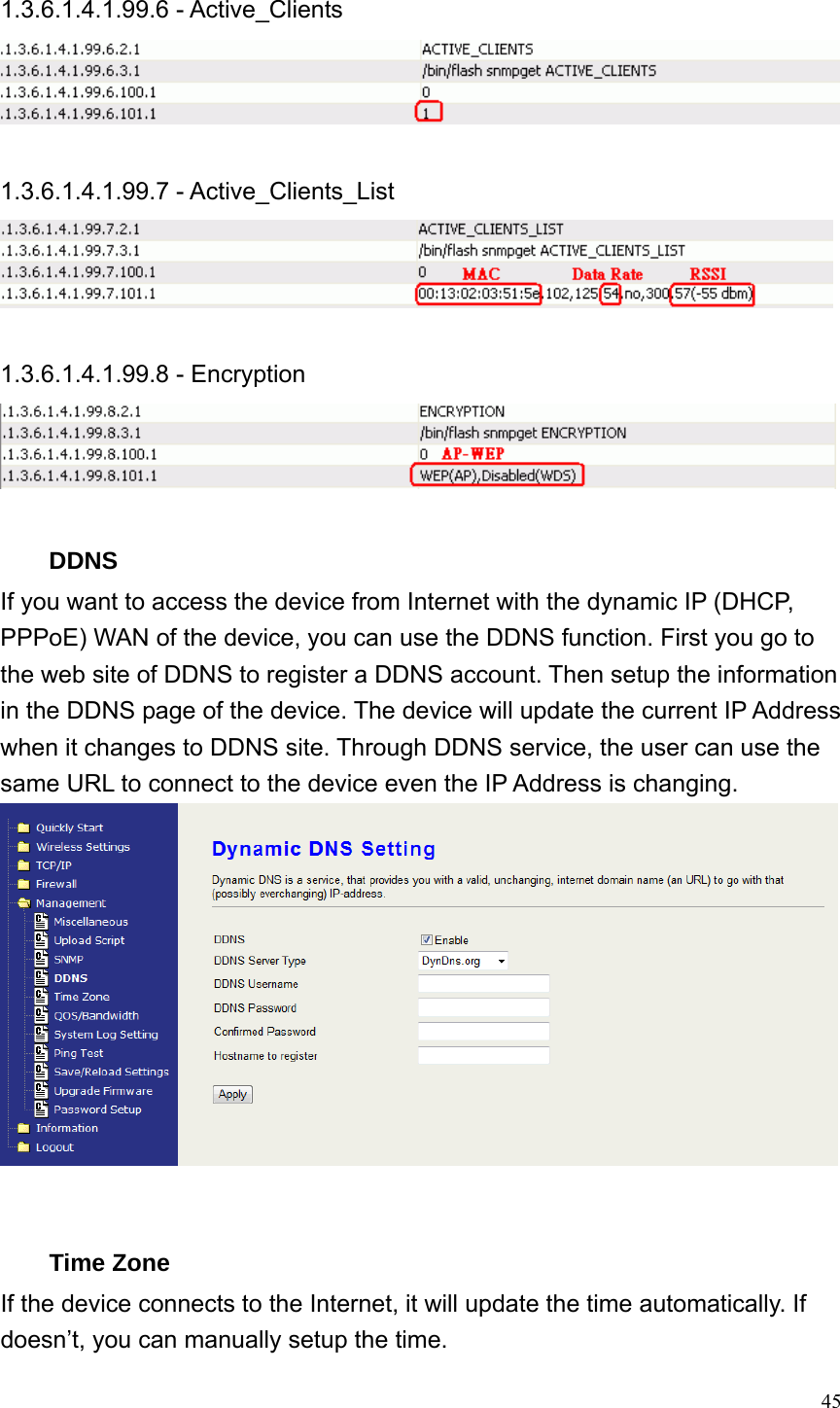  45 1.3.6.1.4.1.99.6 - Active_Clients   1.3.6.1.4.1.99.7 - Active_Clients_List   1.3.6.1.4.1.99.8 - Encryption   DDNS If you want to access the device from Internet with the dynamic IP (DHCP, PPPoE) WAN of the device, you can use the DDNS function. First you go to the web site of DDNS to register a DDNS account. Then setup the information in the DDNS page of the device. The device will update the current IP Address when it changes to DDNS site. Through DDNS service, the user can use the same URL to connect to the device even the IP Address is changing.    Time Zone If the device connects to the Internet, it will update the time automatically. If doesn’t, you can manually setup the time. 