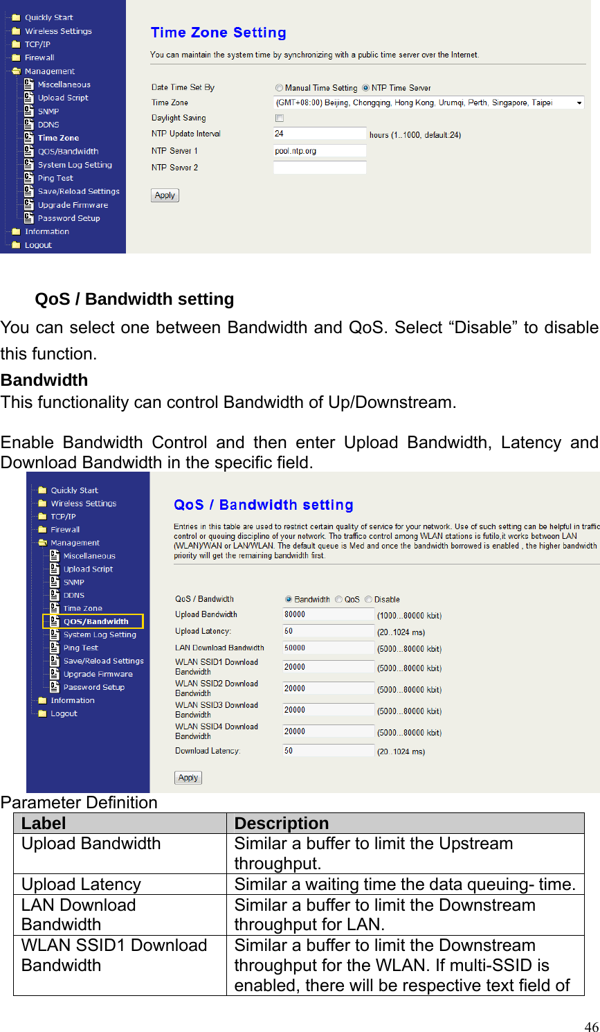  46  QoS / Bandwidth setting You can select one between Bandwidth and QoS. Select “Disable” to disable this function. Bandwidth This functionality can control Bandwidth of Up/Downstream.  Enable Bandwidth Control and then enter Upload Bandwidth, Latency and Download Bandwidth in the specific field.  Parameter Definition Label  Description Upload Bandwidth  Similar a buffer to limit the Upstream throughput. Upload Latency  Similar a waiting time the data queuing- time. LAN Download Bandwidth Similar a buffer to limit the Downstream throughput for LAN. WLAN SSID1 Download Bandwidth Similar a buffer to limit the Downstream throughput for the WLAN. If multi-SSID is enabled, there will be respective text field of 