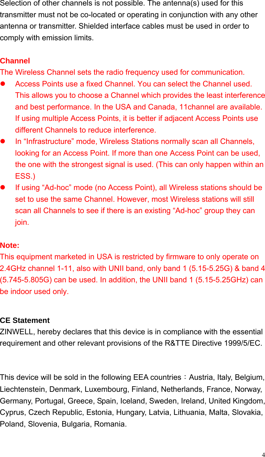  4Selection of other channels is not possible. The antenna(s) used for this transmitter must not be co-located or operating in conjunction with any other antenna or transmitter. Shielded interface cables must be used in order to comply with emission limits.    Channel The Wireless Channel sets the radio frequency used for communication. z  Access Points use a fixed Channel. You can select the Channel used. This allows you to choose a Channel which provides the least interference and best performance. In the USA and Canada, 11channel are available. If using multiple Access Points, it is better if adjacent Access Points use different Channels to reduce interference. z  In “Infrastructure” mode, Wireless Stations normally scan all Channels, looking for an Access Point. If more than one Access Point can be used, the one with the strongest signal is used. (This can only happen within an ESS.) z  If using “Ad-hoc” mode (no Access Point), all Wireless stations should be set to use the same Channel. However, most Wireless stations will still scan all Channels to see if there is an existing “Ad-hoc” group they can join.  Note: This equipment marketed in USA is restricted by firmware to only operate on 2.4GHz channel 1-11, also with UNII band, only band 1 (5.15-5.25G) &amp; band 4 (5.745-5.805G) can be used. In addition, the UNII band 1 (5.15-5.25GHz) can be indoor used only.  CE Statement ZINWELL, hereby declares that this device is in compliance with the essential requirement and other relevant provisions of the R&amp;TTE Directive 1999/5/EC.   This device will be sold in the following EEA countries：Austria, Italy, Belgium, Liechtenstein, Denmark, Luxembourg, Finland, Netherlands, France, Norway, Germany, Portugal, Greece, Spain, Iceland, Sweden, Ireland, United Kingdom, Cyprus, Czech Republic, Estonia, Hungary, Latvia, Lithuania, Malta, Slovakia, Poland, Slovenia, Bulgaria, Romania.  