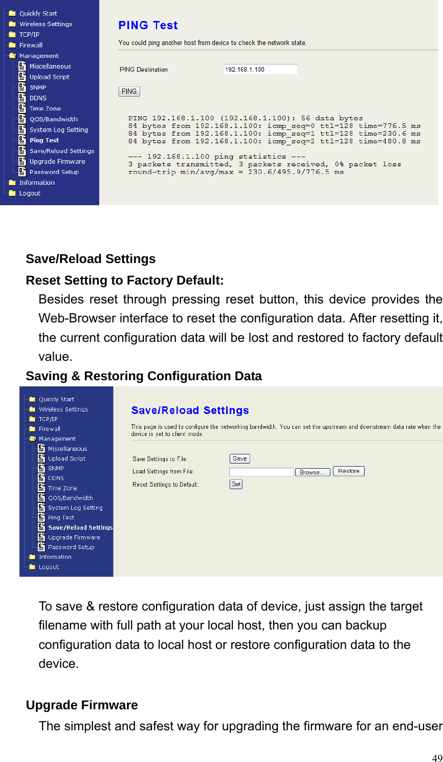  49   Save/Reload Settings Reset Setting to Factory Default: Besides reset through pressing reset button, this device provides the Web-Browser interface to reset the configuration data. After resetting it, the current configuration data will be lost and restored to factory default value. Saving &amp; Restoring Configuration Data   To save &amp; restore configuration data of device, just assign the target filename with full path at your local host, then you can backup configuration data to local host or restore configuration data to the device.  Upgrade Firmware The simplest and safest way for upgrading the firmware for an end-user 