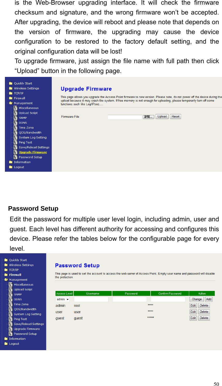  50is the Web-Browser upgrading interface. It will check the firmware checksum and signature, and the wrong firmware won’t be accepted. After upgrading, the device will reboot and please note that depends on the version of firmware, the upgrading may cause the device configuration to be restored to the factory default setting, and the original configuration data will be lost! To upgrade firmware, just assign the file name with full path then click “Upload” button in the following page.     Password Setup Edit the password for multiple user level login, including admin, user and guest. Each level has different authority for accessing and configures this device. Please refer the tables below for the configurable page for every level.    