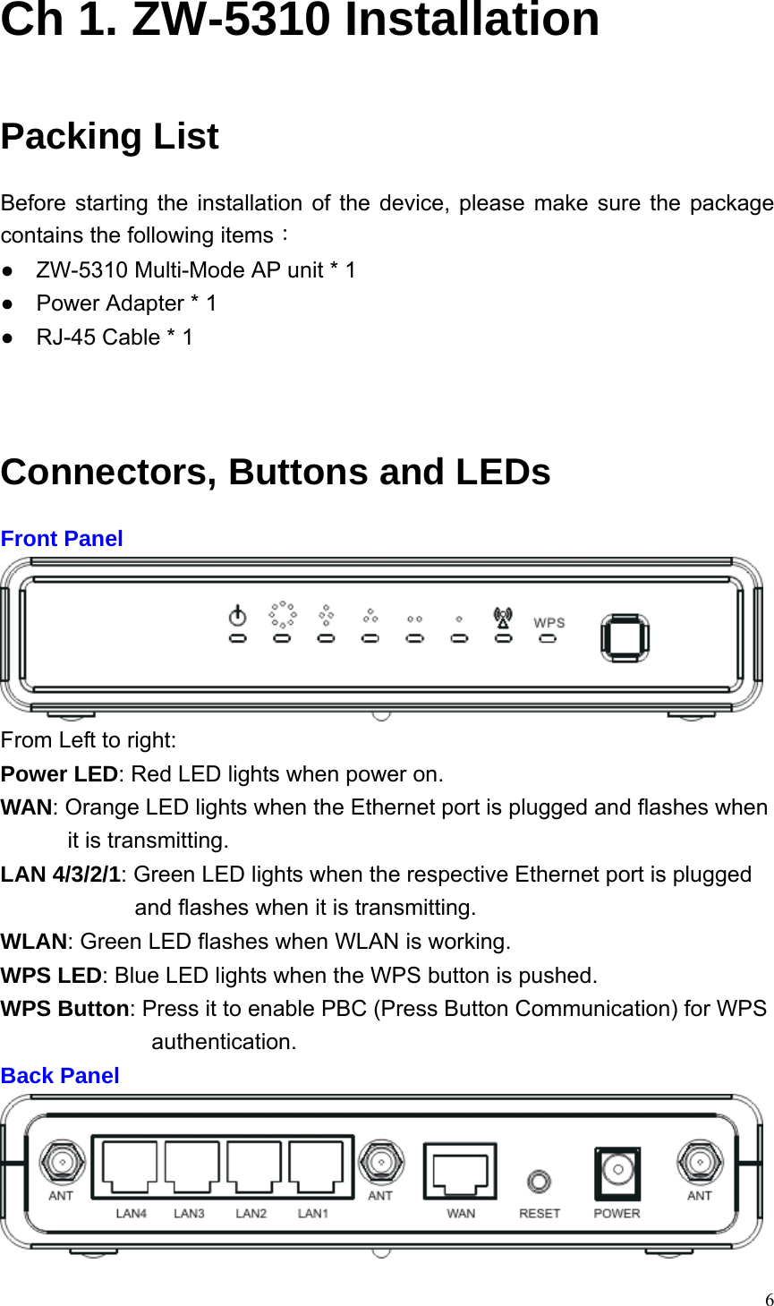  6Ch 1. ZW-5310 Installation Packing List Before starting the installation of the device, please make sure the package contains the following items： ●    ZW-5310 Multi-Mode AP unit * 1 ●    Power Adapter * 1 ●    RJ-45 Cable * 1     Connectors, Buttons and LEDs Front Panel  From Left to right:   Power LED: Red LED lights when power on. WAN: Orange LED lights when the Ethernet port is plugged and flashes when it is transmitting. LAN 4/3/2/1: Green LED lights when the respective Ethernet port is plugged and flashes when it is transmitting. WLAN: Green LED flashes when WLAN is working. WPS LED: Blue LED lights when the WPS button is pushed. WPS Button: Press it to enable PBC (Press Button Communication) for WPS authentication. Back Panel  