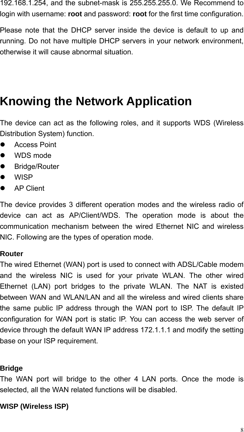  8192.168.1.254, and the subnet-mask is 255.255.255.0. We Recommend to login with username: root and password: root for the first time configuration. Please note that the DHCP server inside the device is default to up and running. Do not have multiple DHCP servers in your network environment, otherwise it will cause abnormal situation.   Knowing the Network Application The device can act as the following roles, and it supports WDS (Wireless Distribution System) function. z Access Point z WDS mode z Bridge/Router z WISP z AP Client The device provides 3 different operation modes and the wireless radio of device can act as AP/Client/WDS. The operation mode is about the communication mechanism between the wired Ethernet NIC and wireless NIC. Following are the types of operation mode. Router The wired Ethernet (WAN) port is used to connect with ADSL/Cable modem and the wireless NIC is used for your private WLAN. The other wired Ethernet (LAN) port bridges to the private WLAN. The NAT is existed between WAN and WLAN/LAN and all the wireless and wired clients share the same public IP address through the WAN port to ISP. The default IP configuration for WAN port is static IP. You can access the web server of device through the default WAN IP address 172.1.1.1 and modify the setting base on your ISP requirement.    Bridge The WAN port will bridge to the other 4 LAN ports. Once the mode is selected, all the WAN related functions will be disabled. WISP (Wireless ISP) 