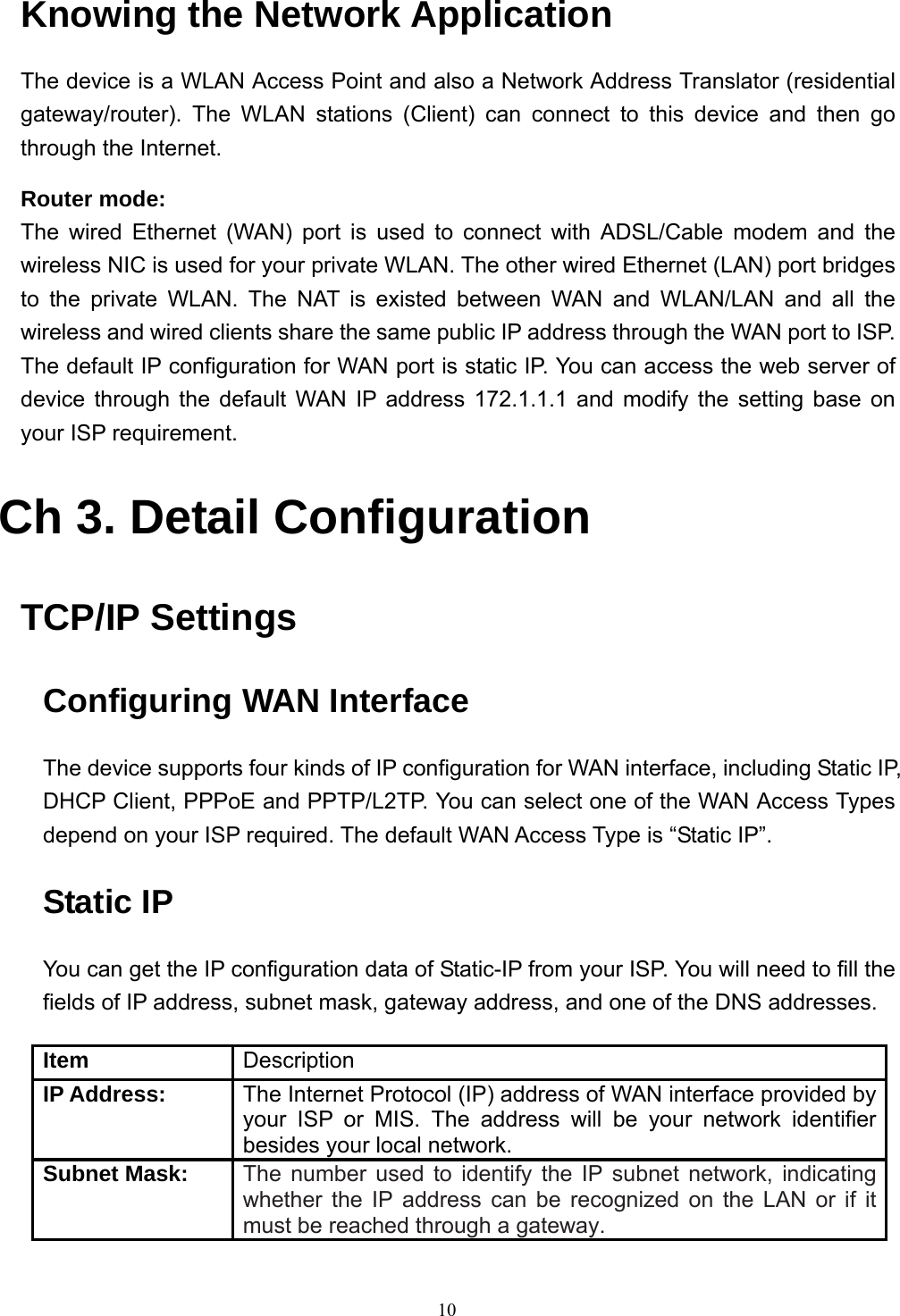  10Knowing the Network Application The device is a WLAN Access Point and also a Network Address Translator (residential gateway/router). The WLAN stations (Client) can connect to this device and then go through the Internet. Router mode: The wired Ethernet (WAN) port is used to connect with ADSL/Cable modem and the wireless NIC is used for your private WLAN. The other wired Ethernet (LAN) port bridges to the private WLAN. The NAT is existed between WAN and WLAN/LAN and all the wireless and wired clients share the same public IP address through the WAN port to ISP. The default IP configuration for WAN port is static IP. You can access the web server of device through the default WAN IP address 172.1.1.1 and modify the setting base on your ISP requirement.    Ch 3. Detail Configuration  TCP/IP Settings Configuring WAN Interface The device supports four kinds of IP configuration for WAN interface, including Static IP, DHCP Client, PPPoE and PPTP/L2TP. You can select one of the WAN Access Types depend on your ISP required. The default WAN Access Type is “Static IP”. Static IP You can get the IP configuration data of Static-IP from your ISP. You will need to fill the fields of IP address, subnet mask, gateway address, and one of the DNS addresses.  Item  Description IP Address:  The Internet Protocol (IP) address of WAN interface provided by your ISP or MIS. The address will be your network identifier besides your local network. Subnet Mask: The number used to identify the IP subnet network, indicating whether the IP address can be recognized on the LAN or if it must be reached through a gateway. 