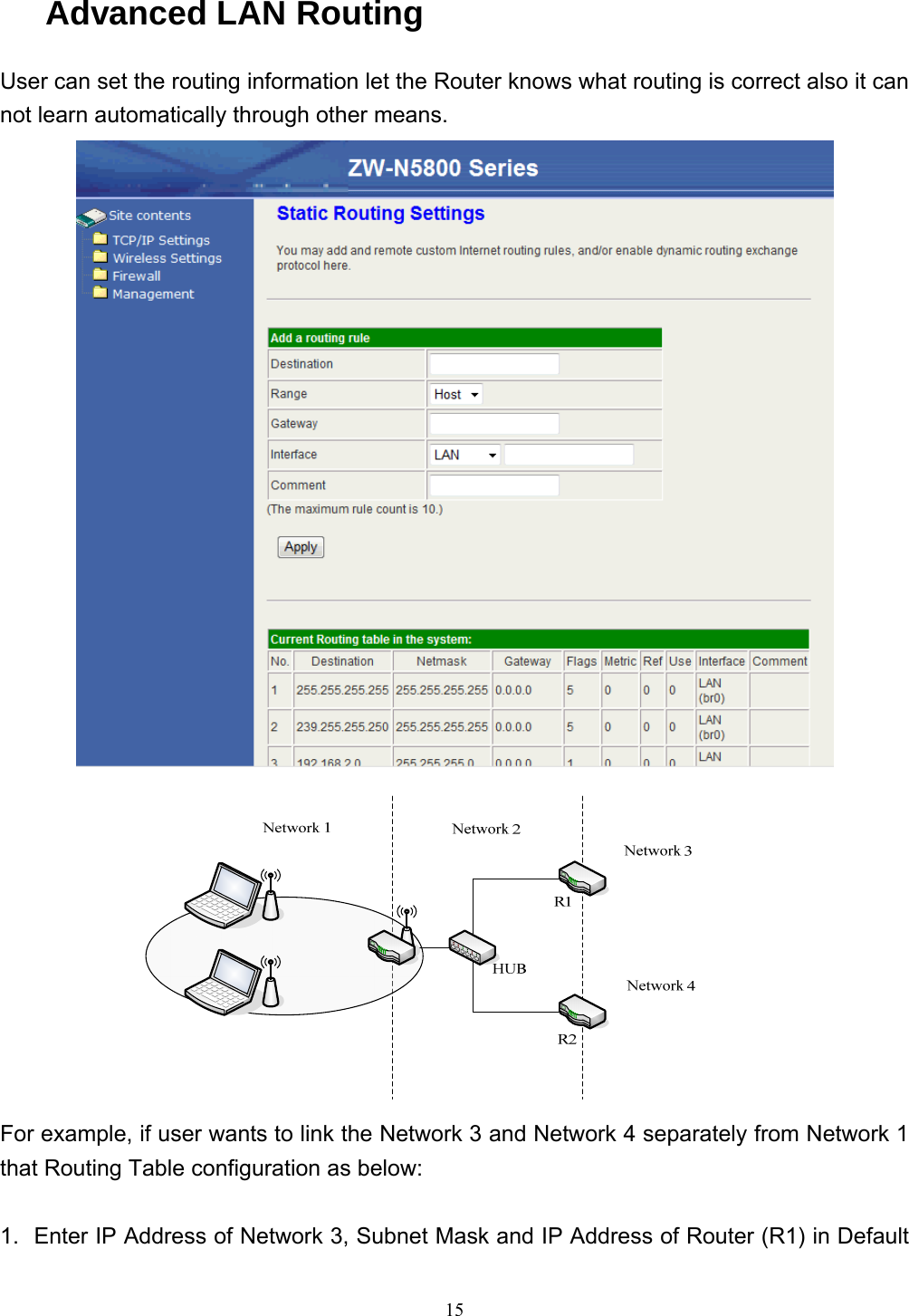  15Advanced LAN Routing User can set the routing information let the Router knows what routing is correct also it can not learn automatically through other means.   For example, if user wants to link the Network 3 and Network 4 separately from Network 1 that Routing Table configuration as below:  1.  Enter IP Address of Network 3, Subnet Mask and IP Address of Router (R1) in Default 