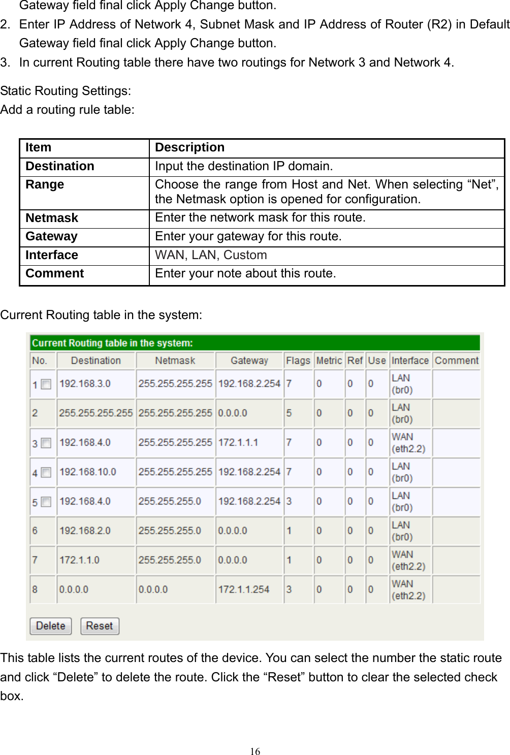  16Gateway field final click Apply Change button. 2.  Enter IP Address of Network 4, Subnet Mask and IP Address of Router (R2) in Default Gateway field final click Apply Change button. 3.  In current Routing table there have two routings for Network 3 and Network 4. Static Routing Settings: Add a routing rule table:  Item Description Destination  Input the destination IP domain. Range  Choose the range from Host and Net. When selecting “Net”, the Netmask option is opened for configuration. Netmask  Enter the network mask for this route. Gateway  Enter your gateway for this route. Interface  WAN, LAN, Custom Comment  Enter your note about this route.  Current Routing table in the system:  This table lists the current routes of the device. You can select the number the static route and click “Delete” to delete the route. Click the “Reset” button to clear the selected check box.  