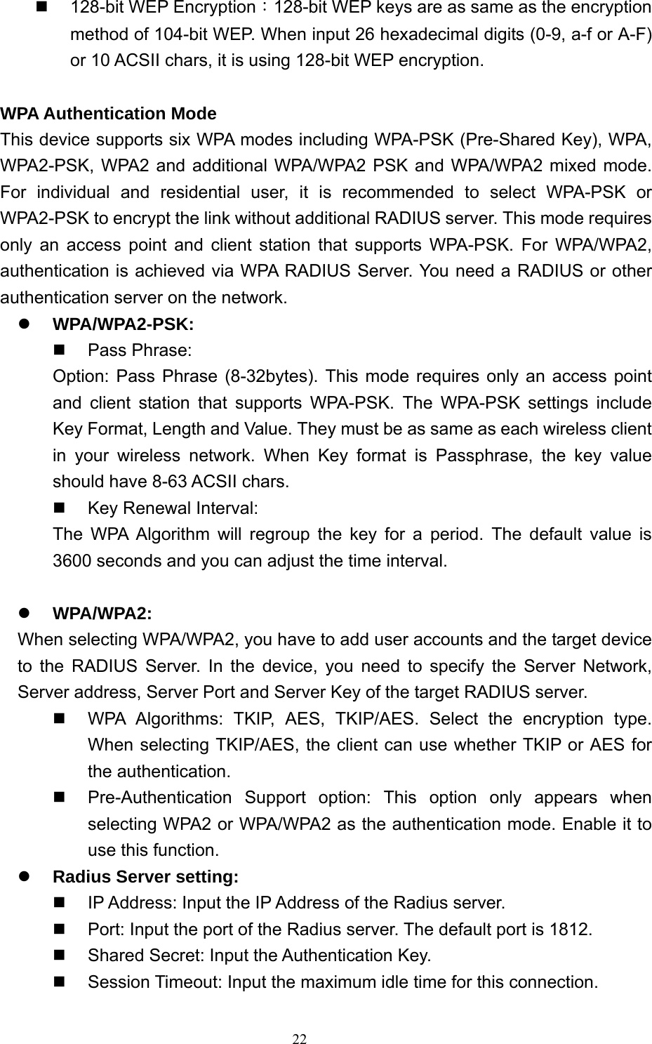  22  128-bit WEP Encryption：128-bit WEP keys are as same as the encryption method of 104-bit WEP. When input 26 hexadecimal digits (0-9, a-f or A-F) or 10 ACSII chars, it is using 128-bit WEP encryption.  WPA Authentication Mode This device supports six WPA modes including WPA-PSK (Pre-Shared Key), WPA, WPA2-PSK, WPA2 and additional WPA/WPA2 PSK and WPA/WPA2 mixed mode. For individual and residential user, it is recommended to select WPA-PSK or WPA2-PSK to encrypt the link without additional RADIUS server. This mode requires only an access point and client station that supports WPA-PSK. For WPA/WPA2, authentication is achieved via WPA RADIUS Server. You need a RADIUS or other authentication server on the network. z WPA/WPA2-PSK:  Pass Phrase: Option: Pass Phrase (8-32bytes). This mode requires only an access point and client station that supports WPA-PSK. The WPA-PSK settings include Key Format, Length and Value. They must be as same as each wireless client in your wireless network. When Key format is Passphrase, the key value should have 8-63 ACSII chars.   Key Renewal Interval: The WPA Algorithm will regroup the key for a period. The default value is 3600 seconds and you can adjust the time interval.  z WPA/WPA2: When selecting WPA/WPA2, you have to add user accounts and the target device to the RADIUS Server. In the device, you need to specify the Server Network, Server address, Server Port and Server Key of the target RADIUS server.   WPA Algorithms: TKIP, AES, TKIP/AES. Select the encryption type. When selecting TKIP/AES, the client can use whether TKIP or AES for the authentication.   Pre-Authentication Support option: This option only appears when selecting WPA2 or WPA/WPA2 as the authentication mode. Enable it to use this function. z Radius Server setting:   IP Address: Input the IP Address of the Radius server.   Port: Input the port of the Radius server. The default port is 1812.   Shared Secret: Input the Authentication Key.   Session Timeout: Input the maximum idle time for this connection. 