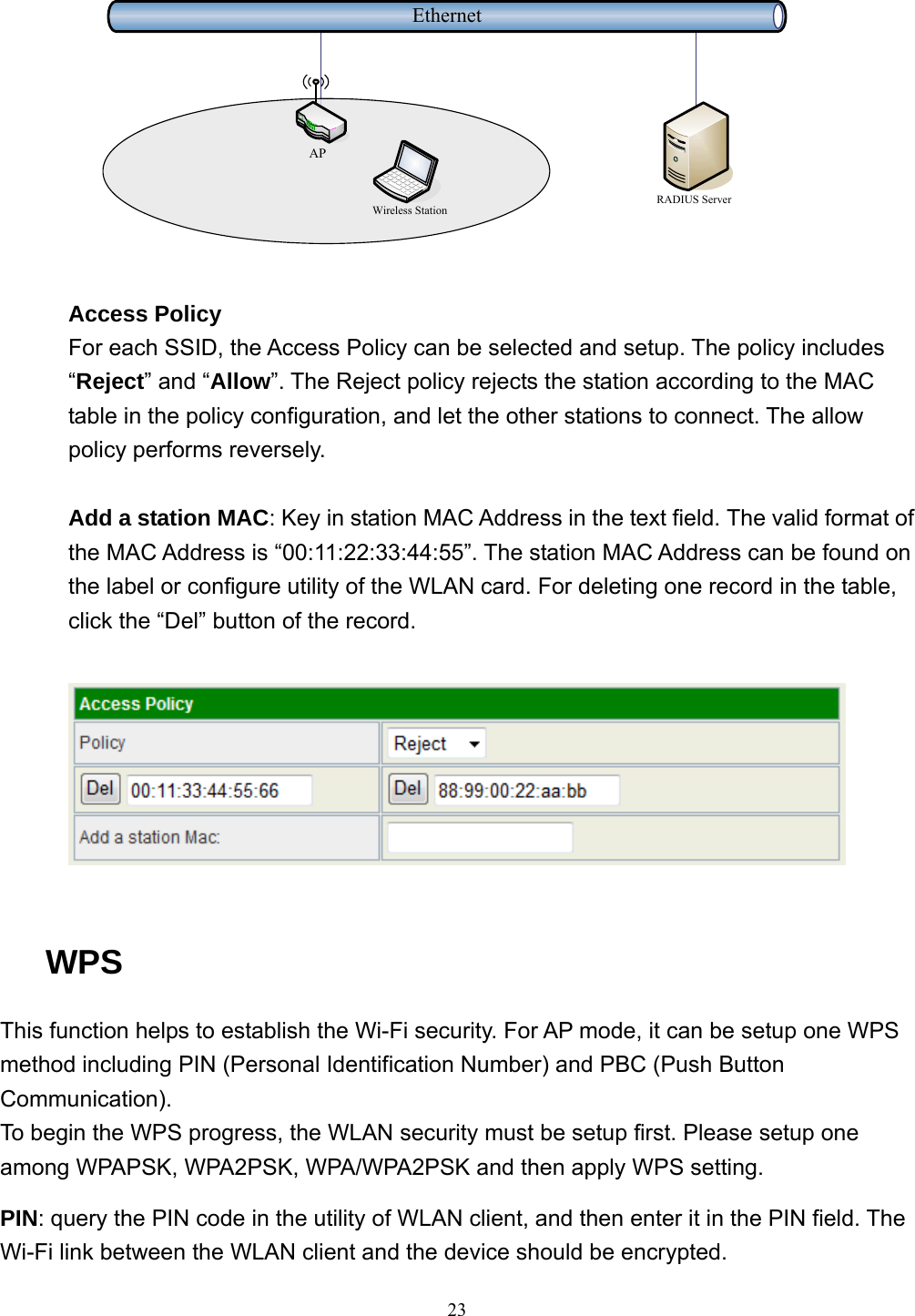  23 EthernetRADIUS ServerWireless StationAP  Access Policy For each SSID, the Access Policy can be selected and setup. The policy includes “Reject” and “Allow”. The Reject policy rejects the station according to the MAC table in the policy configuration, and let the other stations to connect. The allow policy performs reversely.  Add a station MAC: Key in station MAC Address in the text field. The valid format of the MAC Address is “00:11:22:33:44:55”. The station MAC Address can be found on the label or configure utility of the WLAN card. For deleting one record in the table, click the “Del” button of the record.    WPS This function helps to establish the Wi-Fi security. For AP mode, it can be setup one WPS method including PIN (Personal Identification Number) and PBC (Push Button Communication). To begin the WPS progress, the WLAN security must be setup first. Please setup one among WPAPSK, WPA2PSK, WPA/WPA2PSK and then apply WPS setting. PIN: query the PIN code in the utility of WLAN client, and then enter it in the PIN field. The Wi-Fi link between the WLAN client and the device should be encrypted. 