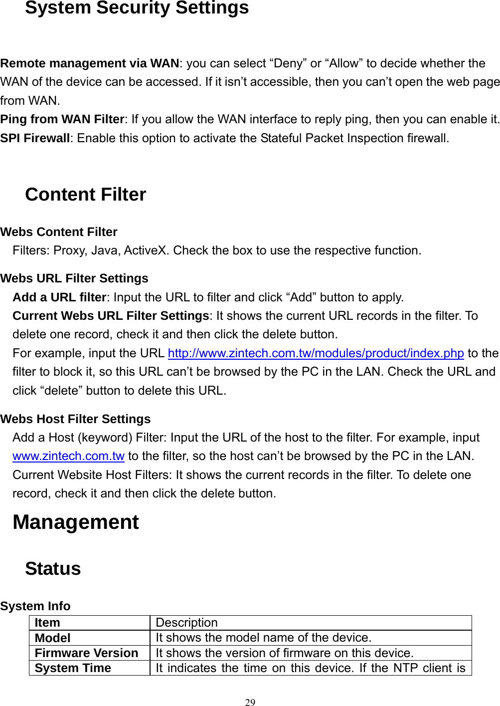  29 System Security Settings  Remote management via WAN: you can select “Deny” or “Allow” to decide whether the WAN of the device can be accessed. If it isn’t accessible, then you can’t open the web page from WAN. Ping from WAN Filter: If you allow the WAN interface to reply ping, then you can enable it. SPI Firewall: Enable this option to activate the Stateful Packet Inspection firewall.  Content Filter Webs Content Filter Filters: Proxy, Java, ActiveX. Check the box to use the respective function. Webs URL Filter Settings Add a URL filter: Input the URL to filter and click “Add” button to apply. Current Webs URL Filter Settings: It shows the current URL records in the filter. To delete one record, check it and then click the delete button. For example, input the URL http://www.zintech.com.tw/modules/product/index.php to the filter to block it, so this URL can’t be browsed by the PC in the LAN. Check the URL and click “delete” button to delete this URL. Webs Host Filter Settings Add a Host (keyword) Filter: Input the URL of the host to the filter. For example, input www.zintech.com.tw to the filter, so the host can’t be browsed by the PC in the LAN. Current Website Host Filters: It shows the current records in the filter. To delete one record, check it and then click the delete button. Management Status System Info Item  Description Model  It shows the model name of the device. Firmware Version  It shows the version of firmware on this device. System Time  It indicates the time on this device. If the NTP client is 