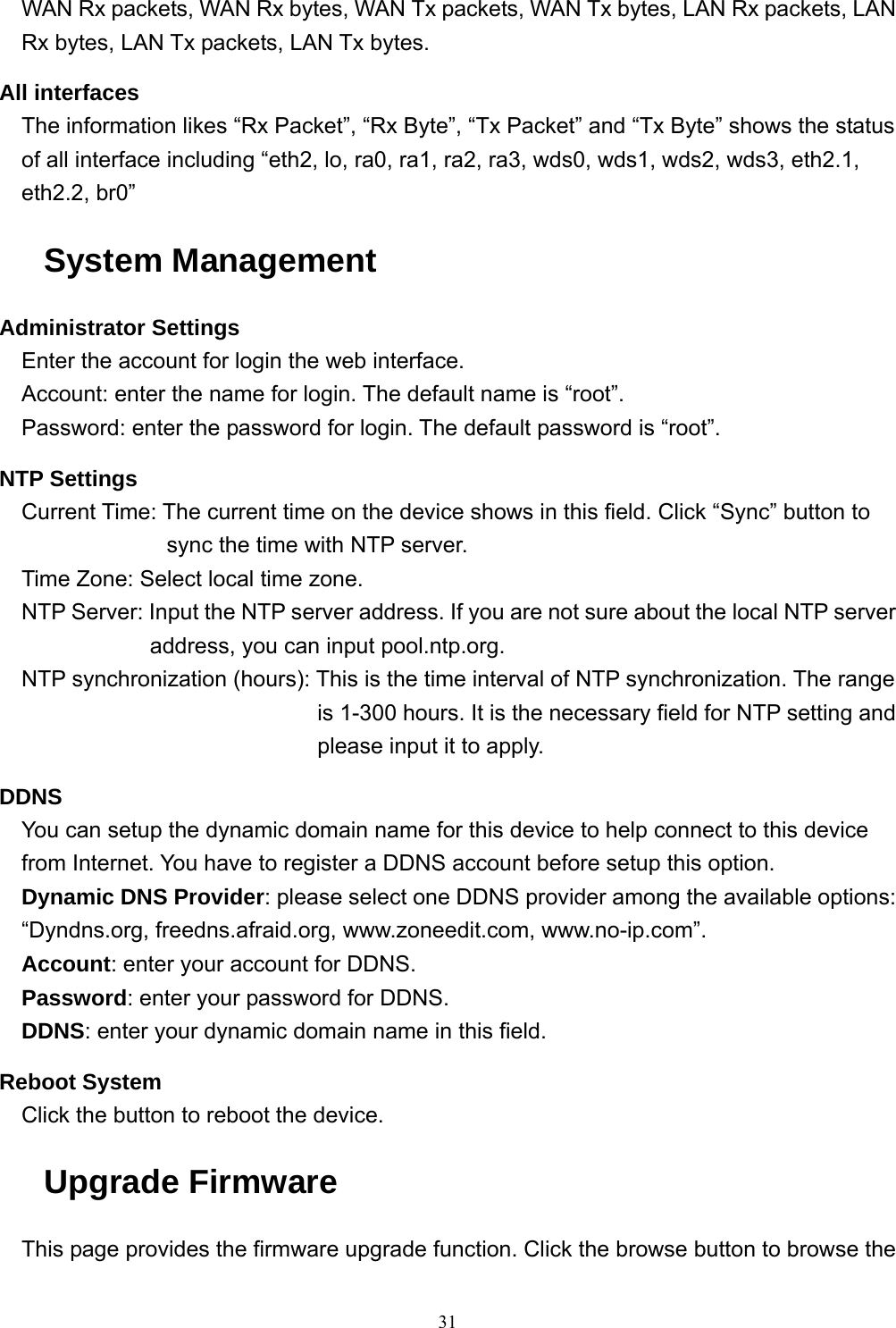  31WAN Rx packets, WAN Rx bytes, WAN Tx packets, WAN Tx bytes, LAN Rx packets, LAN Rx bytes, LAN Tx packets, LAN Tx bytes. All interfaces The information likes “Rx Packet”, “Rx Byte”, “Tx Packet” and “Tx Byte” shows the status of all interface including “eth2, lo, ra0, ra1, ra2, ra3, wds0, wds1, wds2, wds3, eth2.1, eth2.2, br0” System Management Administrator Settings Enter the account for login the web interface. Account: enter the name for login. The default name is “root”. Password: enter the password for login. The default password is “root”. NTP Settings Current Time: The current time on the device shows in this field. Click “Sync” button to sync the time with NTP server. Time Zone: Select local time zone. NTP Server: Input the NTP server address. If you are not sure about the local NTP server address, you can input pool.ntp.org. NTP synchronization (hours): This is the time interval of NTP synchronization. The range is 1-300 hours. It is the necessary field for NTP setting and please input it to apply. DDNS You can setup the dynamic domain name for this device to help connect to this device from Internet. You have to register a DDNS account before setup this option. Dynamic DNS Provider: please select one DDNS provider among the available options: “Dyndns.org, freedns.afraid.org, www.zoneedit.com, www.no-ip.com”. Account: enter your account for DDNS. Password: enter your password for DDNS. DDNS: enter your dynamic domain name in this field. Reboot System Click the button to reboot the device. Upgrade Firmware This page provides the firmware upgrade function. Click the browse button to browse the 