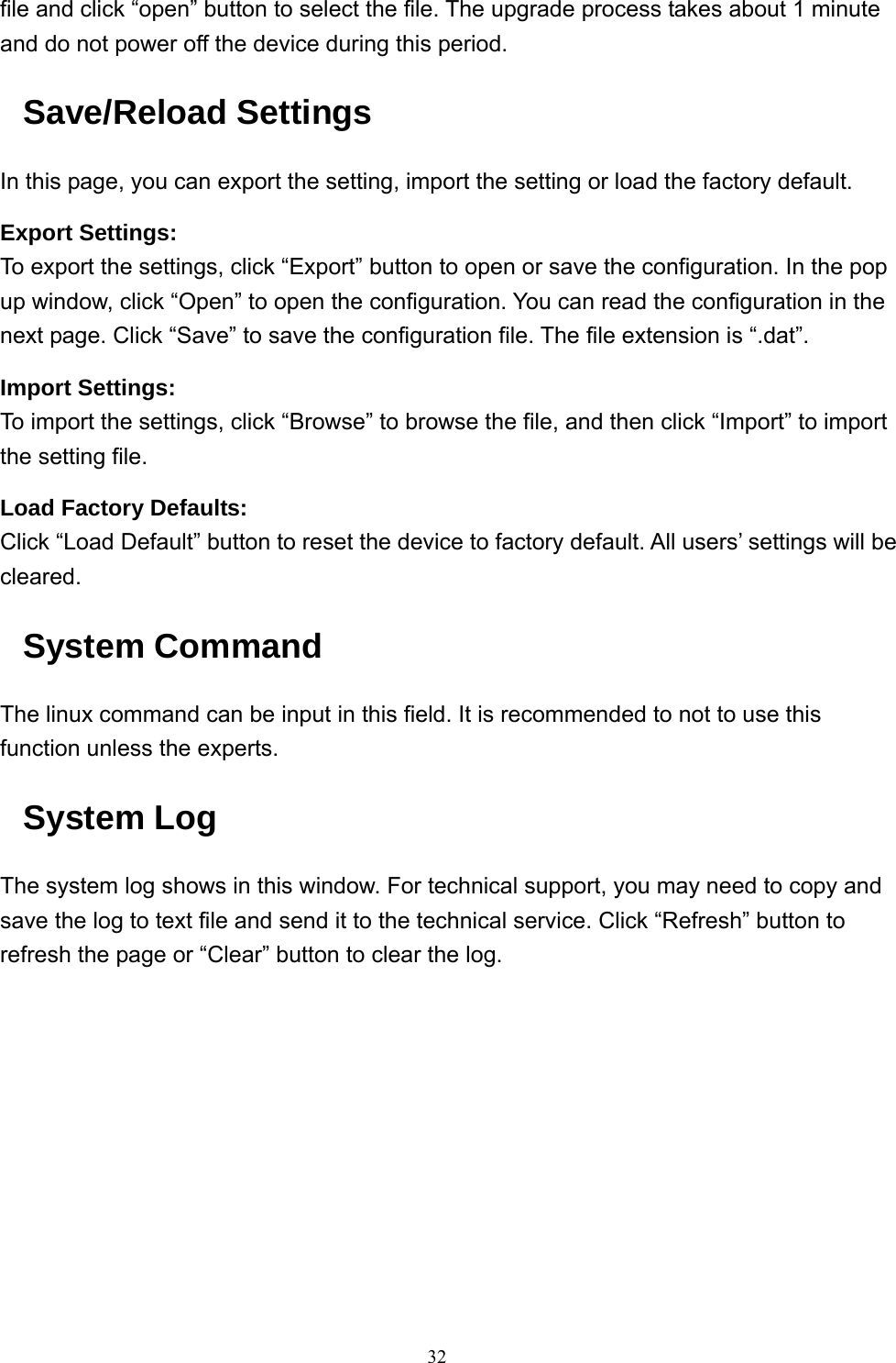  32file and click “open” button to select the file. The upgrade process takes about 1 minute and do not power off the device during this period. Save/Reload Settings In this page, you can export the setting, import the setting or load the factory default. Export Settings: To export the settings, click “Export” button to open or save the configuration. In the pop up window, click “Open” to open the configuration. You can read the configuration in the next page. Click “Save” to save the configuration file. The file extension is “.dat”. Import Settings: To import the settings, click “Browse” to browse the file, and then click “Import” to import the setting file. Load Factory Defaults: Click “Load Default” button to reset the device to factory default. All users’ settings will be cleared. System Command The linux command can be input in this field. It is recommended to not to use this function unless the experts. System Log The system log shows in this window. For technical support, you may need to copy and save the log to text file and send it to the technical service. Click “Refresh” button to refresh the page or “Clear” button to clear the log.           