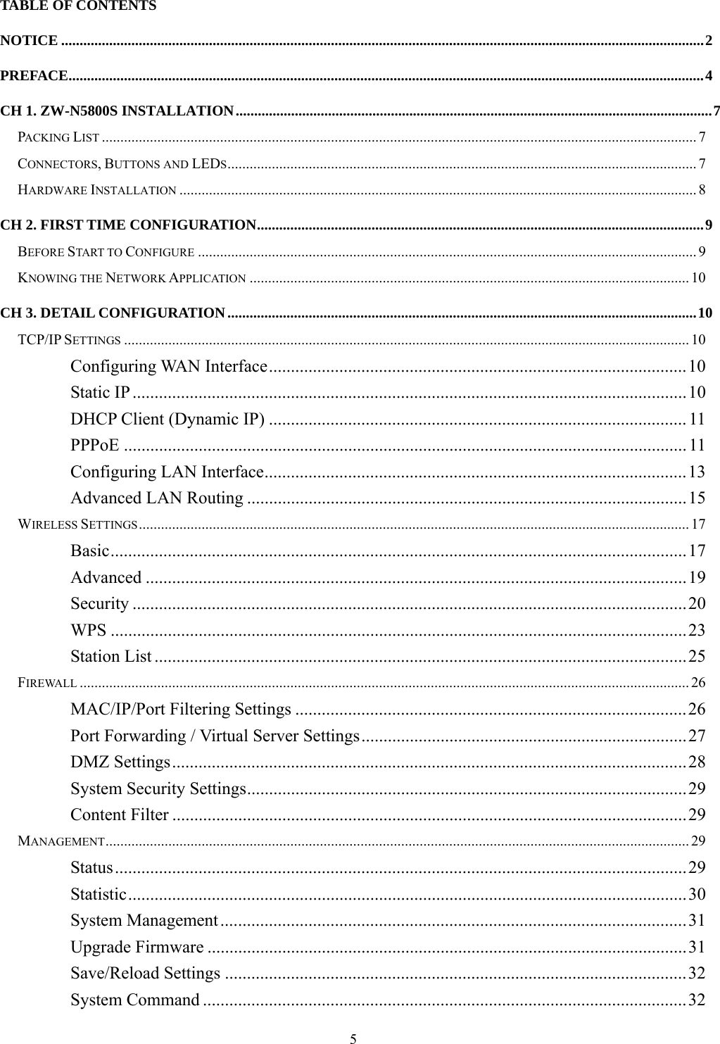  5TABLE OF CONTENTS NOTICE ..............................................................................................................................................................................2 PREFACE............................................................................................................................................................................4 CH 1. ZW-N5800S INSTALLATION.................................................................................................................................7 PACKING LIST ................................................................................................................................................................. 7 CONNECTORS, BUTTONS AND LEDS............................................................................................................................... 7 HARDWARE INSTALLATION ............................................................................................................................................ 8 CH 2. FIRST TIME CONFIGURATION.........................................................................................................................9 BEFORE START TO CONFIGURE ....................................................................................................................................... 9 KNOWING THE NETWORK APPLICATION ....................................................................................................................... 10 CH 3. DETAIL CONFIGURATION...............................................................................................................................10 TCP/IP SETTINGS ......................................................................................................................................................... 10 Configuring WAN Interface...............................................................................................10 Static IP ..............................................................................................................................10 DHCP Client (Dynamic IP) ............................................................................................... 11 PPPoE ................................................................................................................................ 11 Configuring LAN Interface................................................................................................13 Advanced LAN Routing ....................................................................................................15 WIRELESS SETTINGS..................................................................................................................................................... 17 Basic...................................................................................................................................17 Advanced ...........................................................................................................................19 Security ..............................................................................................................................20 WPS ...................................................................................................................................23 Station List .........................................................................................................................25 FIREWALL ..................................................................................................................................................................... 26 MAC/IP/Port Filtering Settings .........................................................................................26 Port Forwarding / Virtual Server Settings..........................................................................27 DMZ Settings.....................................................................................................................28 System Security Settings....................................................................................................29 Content Filter .....................................................................................................................29 MANAGEMENT.............................................................................................................................................................. 29 Status..................................................................................................................................29 Statistic...............................................................................................................................30 System Management..........................................................................................................31 Upgrade Firmware .............................................................................................................31 Save/Reload Settings .........................................................................................................32 System Command ..............................................................................................................32 