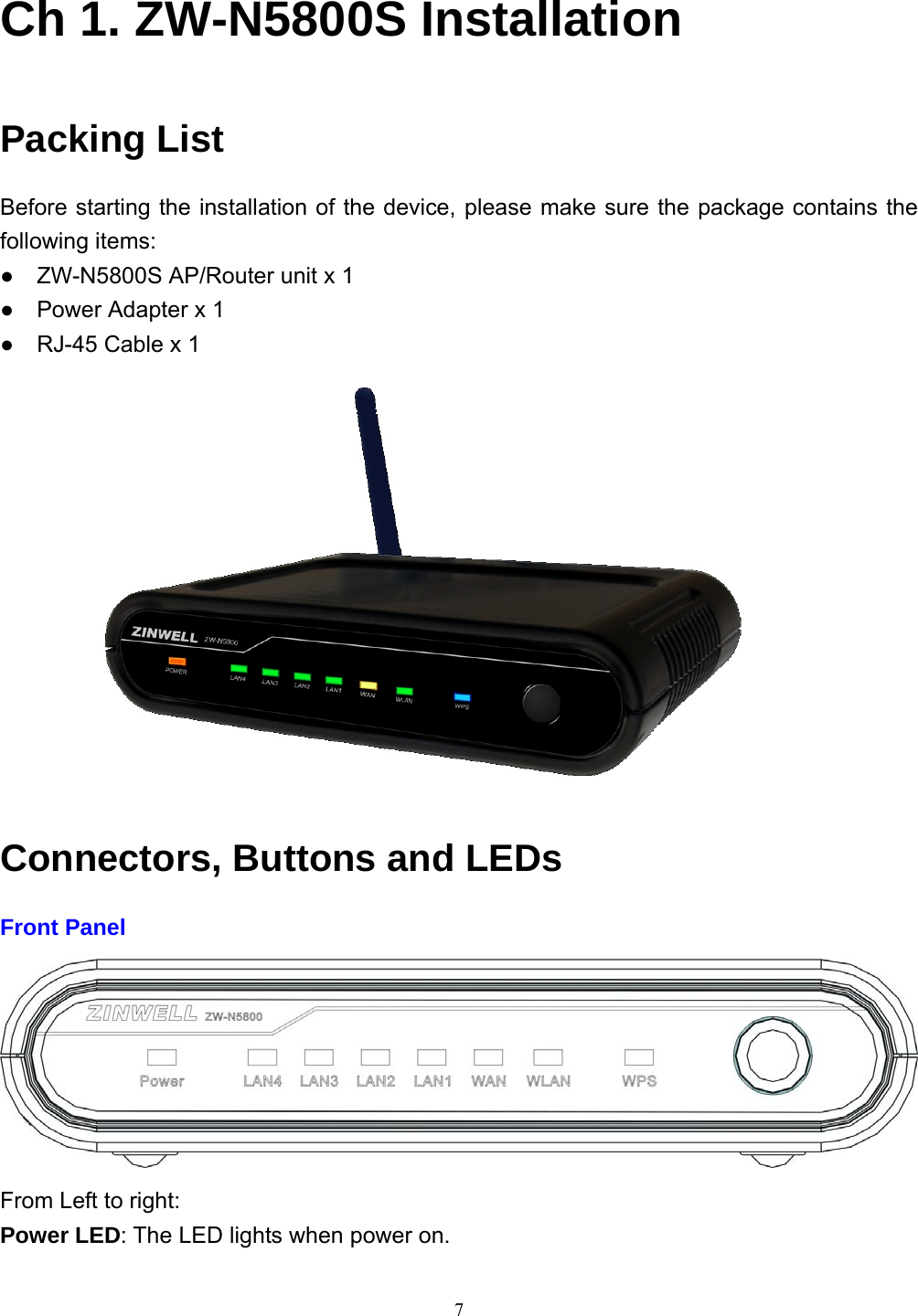  7Ch 1. ZW-N5800S Installation Packing List Before starting the installation of the device, please make sure the package contains the following items: ●    ZW-N5800S AP/Router unit x 1 ●    Power Adapter x 1 ●    RJ-45 Cable x 1    Connectors, Buttons and LEDs Front Panel  From Left to right: Power LED: The LED lights when power on. 