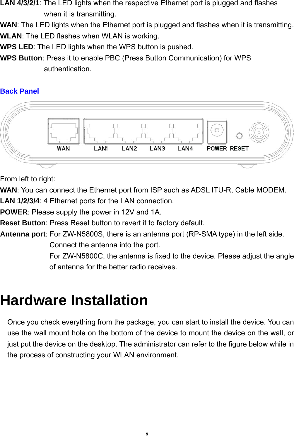  8LAN 4/3/2/1: The LED lights when the respective Ethernet port is plugged and flashes when it is transmitting. WAN: The LED lights when the Ethernet port is plugged and flashes when it is transmitting. WLAN: The LED flashes when WLAN is working. WPS LED: The LED lights when the WPS button is pushed. WPS Button: Press it to enable PBC (Press Button Communication) for WPS authentication.  Back Panel  From left to right: WAN: You can connect the Ethernet port from ISP such as ADSL ITU-R, Cable MODEM. LAN 1/2/3/4: 4 Ethernet ports for the LAN connection. POWER: Please supply the power in 12V and 1A. Reset Button: Press Reset button to revert it to factory default. Antenna port: For ZW-N5800S, there is an antenna port (RP-SMA type) in the left side. Connect the antenna into the port. For ZW-N5800C, the antenna is fixed to the device. Please adjust the angle of antenna for the better radio receives.  Hardware Installation Once you check everything from the package, you can start to install the device. You can use the wall mount hole on the bottom of the device to mount the device on the wall, or just put the device on the desktop. The administrator can refer to the figure below while in the process of constructing your WLAN environment. 