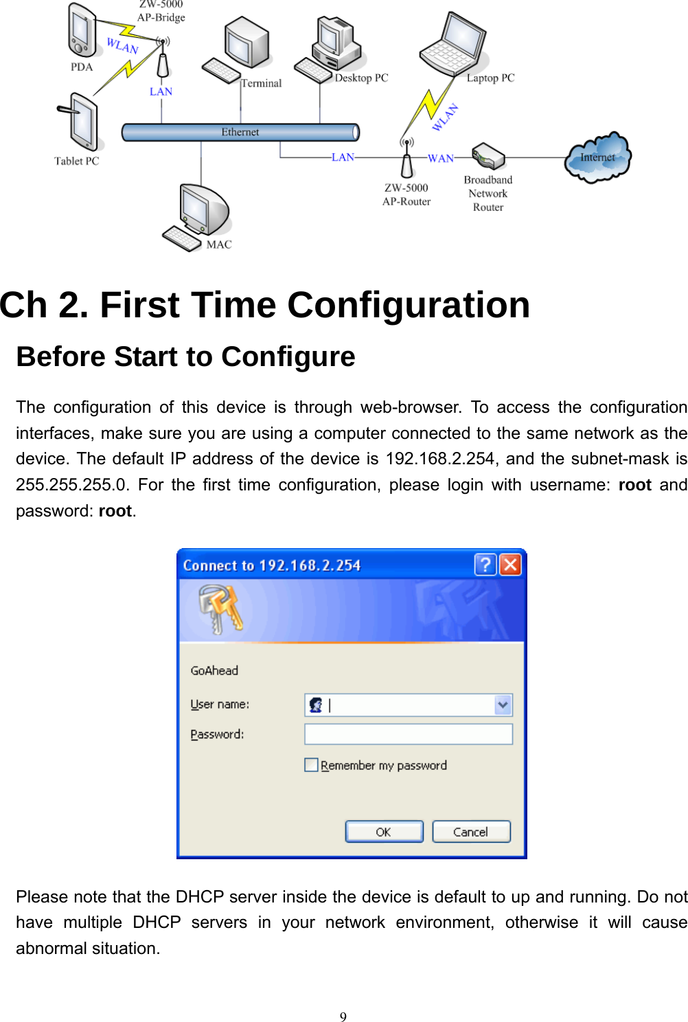  9  Ch 2. First Time Configuration Before Start to Configure The configuration of this device is through web-browser. To access the configuration interfaces, make sure you are using a computer connected to the same network as the device. The default IP address of the device is 192.168.2.254, and the subnet-mask is 255.255.255.0. For the first time configuration, please login with username: root and password: root.  Please note that the DHCP server inside the device is default to up and running. Do not have multiple DHCP servers in your network environment, otherwise it will cause abnormal situation. 