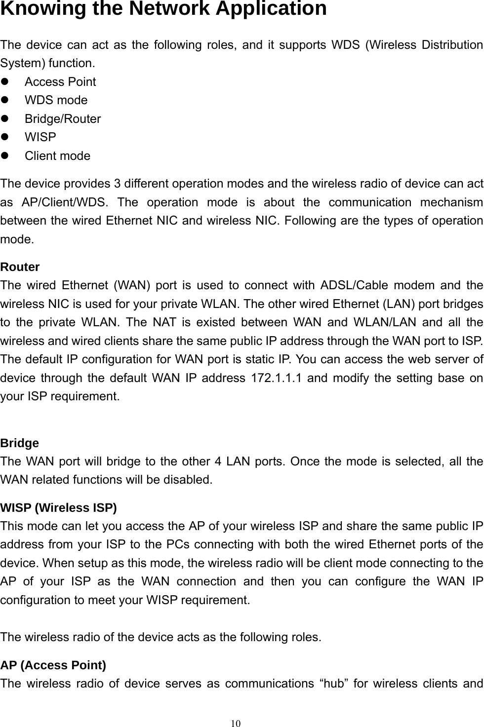  10Knowing the Network Application The device can act as the following roles, and it supports WDS (Wireless Distribution System) function. z Access Point z WDS mode z Bridge/Router z WISP z Client mode The device provides 3 different operation modes and the wireless radio of device can act as AP/Client/WDS. The operation mode is about the communication mechanism between the wired Ethernet NIC and wireless NIC. Following are the types of operation mode. Router The wired Ethernet (WAN) port is used to connect with ADSL/Cable modem and the wireless NIC is used for your private WLAN. The other wired Ethernet (LAN) port bridges to the private WLAN. The NAT is existed between WAN and WLAN/LAN and all the wireless and wired clients share the same public IP address through the WAN port to ISP. The default IP configuration for WAN port is static IP. You can access the web server of device through the default WAN IP address 172.1.1.1 and modify the setting base on your ISP requirement.    Bridge The WAN port will bridge to the other 4 LAN ports. Once the mode is selected, all the WAN related functions will be disabled. WISP (Wireless ISP) This mode can let you access the AP of your wireless ISP and share the same public IP address from your ISP to the PCs connecting with both the wired Ethernet ports of the device. When setup as this mode, the wireless radio will be client mode connecting to the AP of your ISP as the WAN connection and then you can configure the WAN IP configuration to meet your WISP requirement.  The wireless radio of the device acts as the following roles. AP (Access Point) The wireless radio of device serves as communications “hub” for wireless clients and 