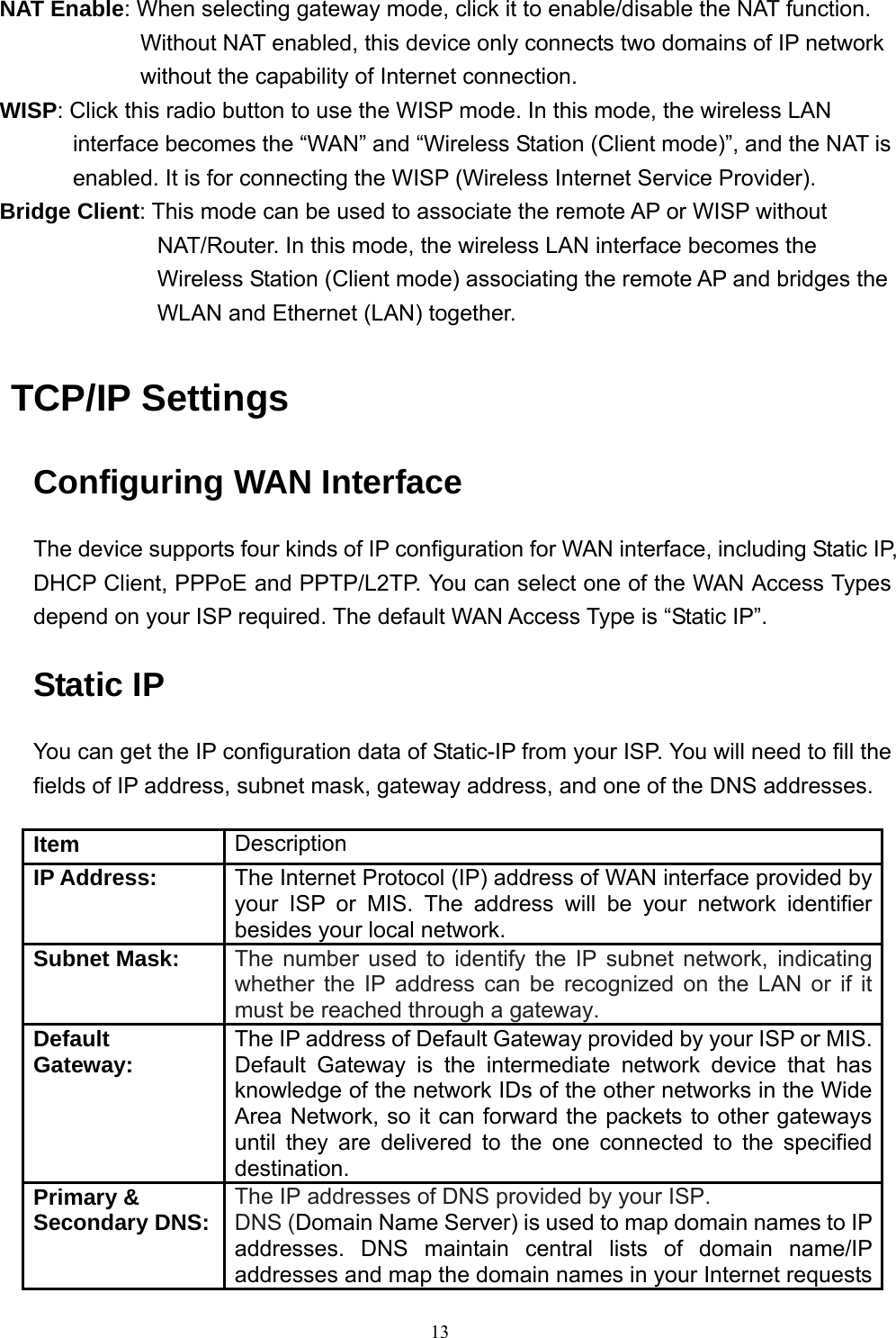  13NAT Enable: When selecting gateway mode, click it to enable/disable the NAT function. Without NAT enabled, this device only connects two domains of IP network without the capability of Internet connection. WISP: Click this radio button to use the WISP mode. In this mode, the wireless LAN interface becomes the “WAN” and “Wireless Station (Client mode)”, and the NAT is enabled. It is for connecting the WISP (Wireless Internet Service Provider). Bridge Client: This mode can be used to associate the remote AP or WISP without NAT/Router. In this mode, the wireless LAN interface becomes the Wireless Station (Client mode) associating the remote AP and bridges the WLAN and Ethernet (LAN) together.  TCP/IP Settings Configuring WAN Interface The device supports four kinds of IP configuration for WAN interface, including Static IP, DHCP Client, PPPoE and PPTP/L2TP. You can select one of the WAN Access Types depend on your ISP required. The default WAN Access Type is “Static IP”. Static IP You can get the IP configuration data of Static-IP from your ISP. You will need to fill the fields of IP address, subnet mask, gateway address, and one of the DNS addresses.  Item  Description IP Address:  The Internet Protocol (IP) address of WAN interface provided by your ISP or MIS. The address will be your network identifier besides your local network. Subnet Mask: The number used to identify the IP subnet network, indicating whether the IP address can be recognized on the LAN or if it must be reached through a gateway. Default Gateway: The IP address of Default Gateway provided by your ISP or MIS.Default Gateway is the intermediate network device that has knowledge of the network IDs of the other networks in the Wide Area Network, so it can forward the packets to other gateways until they are delivered to the one connected to the specified destination. Primary &amp;   Secondary DNS: The IP addresses of DNS provided by your ISP. DNS (Domain Name Server) is used to map domain names to IP addresses. DNS maintain central lists of domain name/IP addresses and map the domain names in your Internet requests 