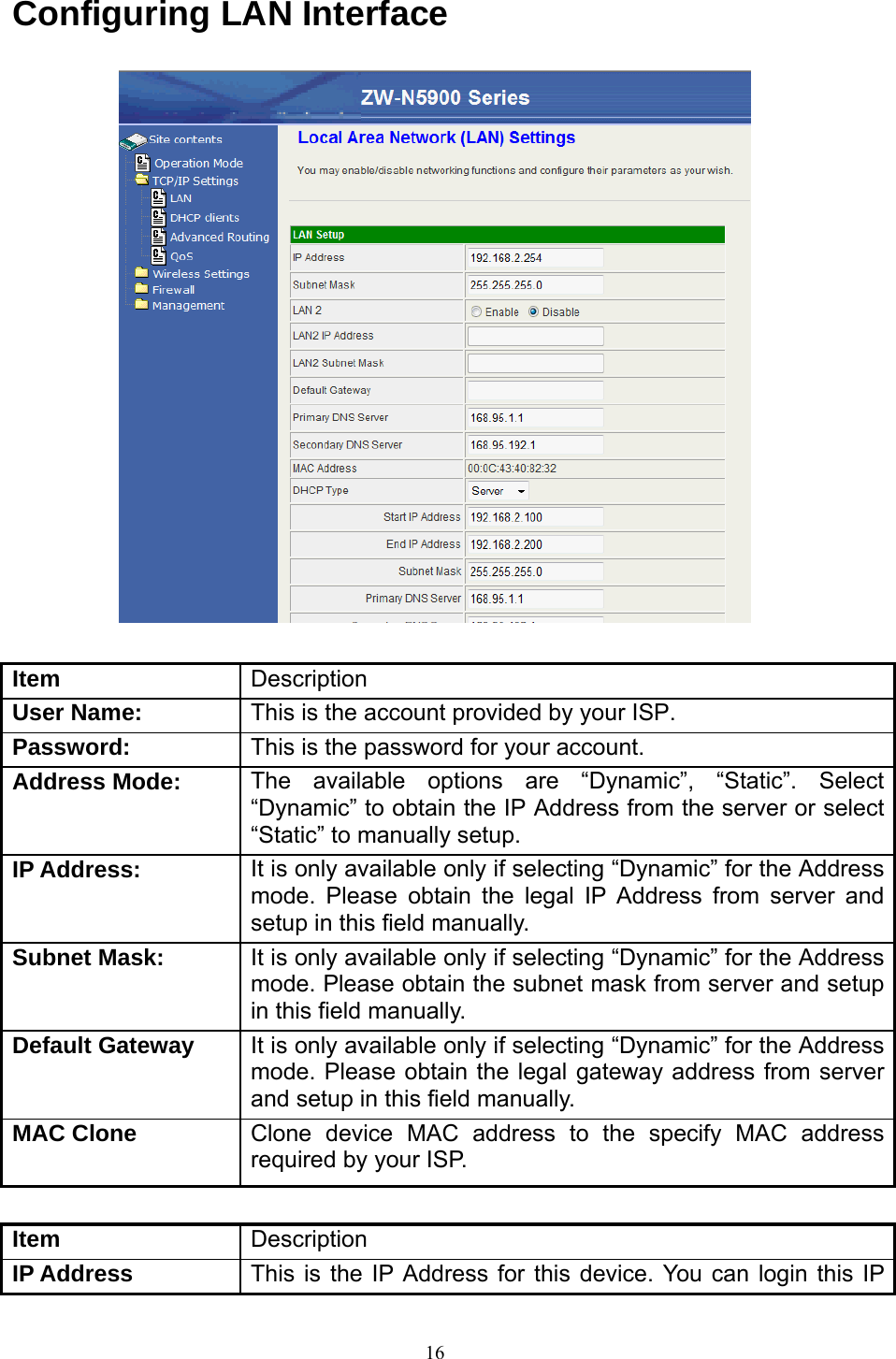  16Configuring LAN Interface   Item  Description User Name:  This is the account provided by your ISP. Password:  This is the password for your account. Address Mode:  The available options are “Dynamic”, “Static”. Select “Dynamic” to obtain the IP Address from the server or select “Static” to manually setup. IP Address:  It is only available only if selecting “Dynamic” for the Address mode. Please obtain the legal IP Address from server and setup in this field manually. Subnet Mask: It is only available only if selecting “Dynamic” for the Address mode. Please obtain the subnet mask from server and setup in this field manually. Default Gateway It is only available only if selecting “Dynamic” for the Address mode. Please obtain the legal gateway address from server and setup in this field manually. MAC Clone  Clone device MAC address to the specify MAC address required by your ISP.  Item  Description IP Address  This is the IP Address for this device. You can login this IP 