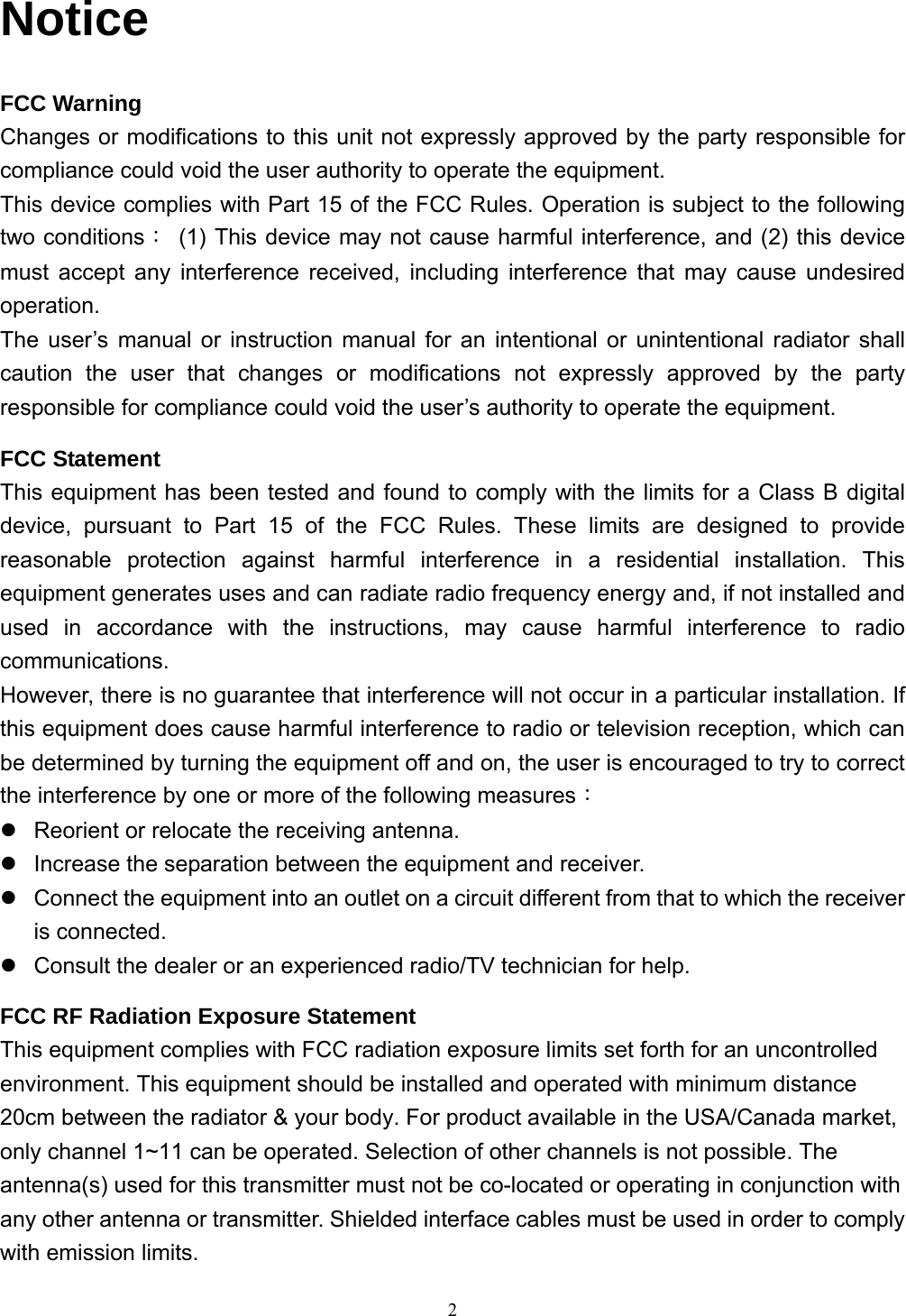  2Notice FCC Warning Changes or modifications to this unit not expressly approved by the party responsible for compliance could void the user authority to operate the equipment. This device complies with Part 15 of the FCC Rules. Operation is subject to the following two conditions：  (1) This device may not cause harmful interference, and (2) this device must accept any interference received, including interference that may cause undesired operation. The user’s manual or instruction manual for an intentional or unintentional radiator shall caution the user that changes or modifications not expressly approved by the party responsible for compliance could void the user’s authority to operate the equipment. FCC Statement This equipment has been tested and found to comply with the limits for a Class B digital device, pursuant to Part 15 of the FCC Rules. These limits are designed to provide reasonable protection against harmful interference in a residential installation. This equipment generates uses and can radiate radio frequency energy and, if not installed and used in accordance with the instructions, may cause harmful interference to radio communications. However, there is no guarantee that interference will not occur in a particular installation. If this equipment does cause harmful interference to radio or television reception, which can be determined by turning the equipment off and on, the user is encouraged to try to correct the interference by one or more of the following measures： z  Reorient or relocate the receiving antenna. z  Increase the separation between the equipment and receiver. z  Connect the equipment into an outlet on a circuit different from that to which the receiver is connected. z  Consult the dealer or an experienced radio/TV technician for help. FCC RF Radiation Exposure Statement This equipment complies with FCC radiation exposure limits set forth for an uncontrolled environment. This equipment should be installed and operated with minimum distance 20cm between the radiator &amp; your body. For product available in the USA/Canada market, only channel 1~11 can be operated. Selection of other channels is not possible. The antenna(s) used for this transmitter must not be co-located or operating in conjunction with any other antenna or transmitter. Shielded interface cables must be used in order to comply with emission limits.   