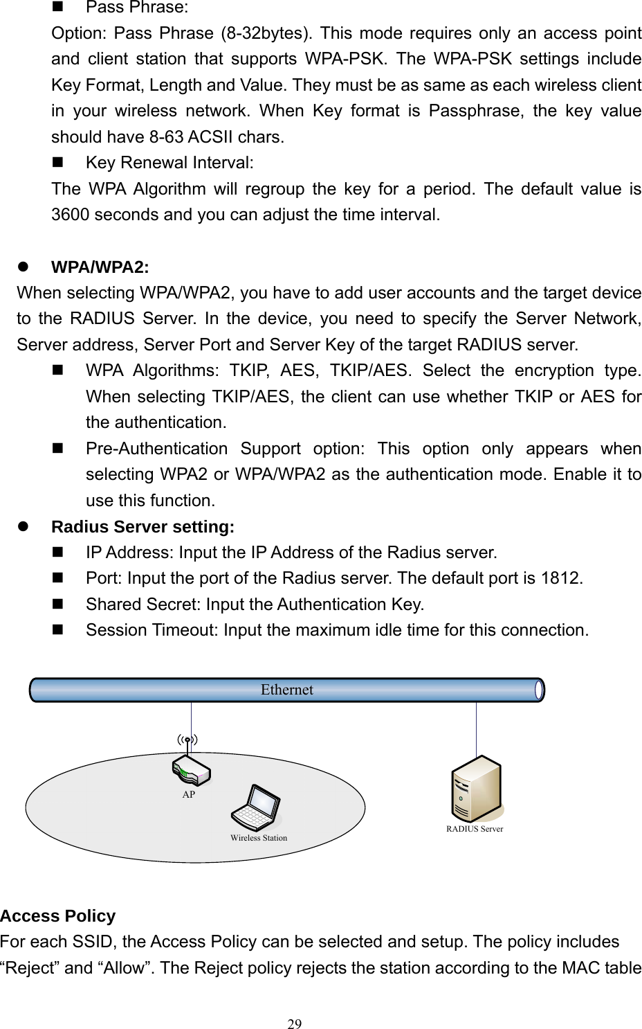  29 Pass Phrase: Option: Pass Phrase (8-32bytes). This mode requires only an access point and client station that supports WPA-PSK. The WPA-PSK settings include Key Format, Length and Value. They must be as same as each wireless client in your wireless network. When Key format is Passphrase, the key value should have 8-63 ACSII chars.   Key Renewal Interval: The WPA Algorithm will regroup the key for a period. The default value is 3600 seconds and you can adjust the time interval.  z WPA/WPA2: When selecting WPA/WPA2, you have to add user accounts and the target device to the RADIUS Server. In the device, you need to specify the Server Network, Server address, Server Port and Server Key of the target RADIUS server.   WPA Algorithms: TKIP, AES, TKIP/AES. Select the encryption type. When selecting TKIP/AES, the client can use whether TKIP or AES for the authentication.   Pre-Authentication Support option: This option only appears when selecting WPA2 or WPA/WPA2 as the authentication mode. Enable it to use this function. z Radius Server setting:   IP Address: Input the IP Address of the Radius server.   Port: Input the port of the Radius server. The default port is 1812.   Shared Secret: Input the Authentication Key.   Session Timeout: Input the maximum idle time for this connection.  EthernetRADIUS ServerWireless StationAP  Access Policy For each SSID, the Access Policy can be selected and setup. The policy includes “Reject” and “Allow”. The Reject policy rejects the station according to the MAC table 