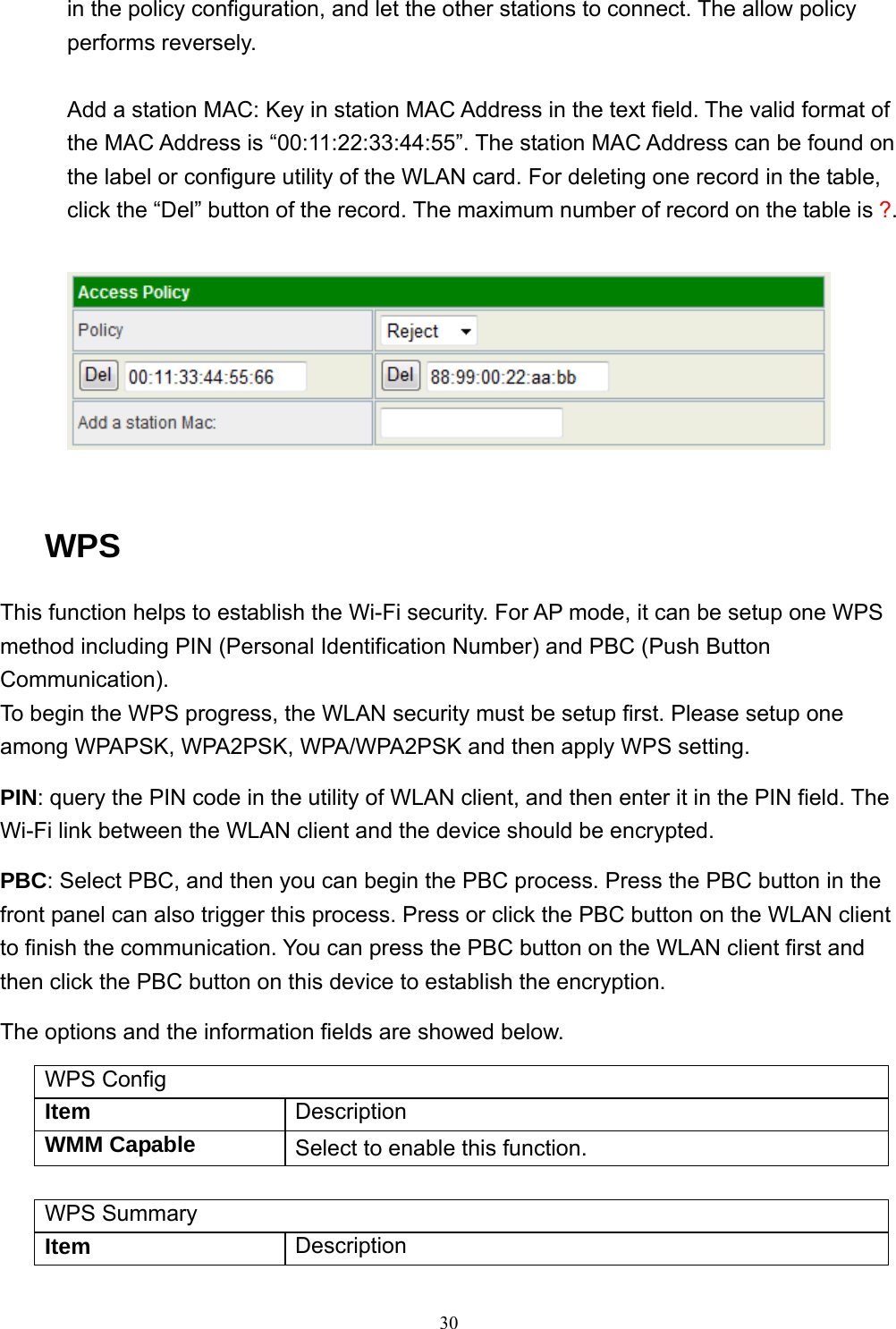  30in the policy configuration, and let the other stations to connect. The allow policy performs reversely.  Add a station MAC: Key in station MAC Address in the text field. The valid format of the MAC Address is “00:11:22:33:44:55”. The station MAC Address can be found on the label or configure utility of the WLAN card. For deleting one record in the table, click the “Del” button of the record. The maximum number of record on the table is ?.    WPS This function helps to establish the Wi-Fi security. For AP mode, it can be setup one WPS method including PIN (Personal Identification Number) and PBC (Push Button Communication). To begin the WPS progress, the WLAN security must be setup first. Please setup one among WPAPSK, WPA2PSK, WPA/WPA2PSK and then apply WPS setting. PIN: query the PIN code in the utility of WLAN client, and then enter it in the PIN field. The Wi-Fi link between the WLAN client and the device should be encrypted. PBC: Select PBC, and then you can begin the PBC process. Press the PBC button in the front panel can also trigger this process. Press or click the PBC button on the WLAN client to finish the communication. You can press the PBC button on the WLAN client first and then click the PBC button on this device to establish the encryption. The options and the information fields are showed below. WPS Config Item  Description WMM Capable  Select to enable this function.  WPS Summary Item  Description 