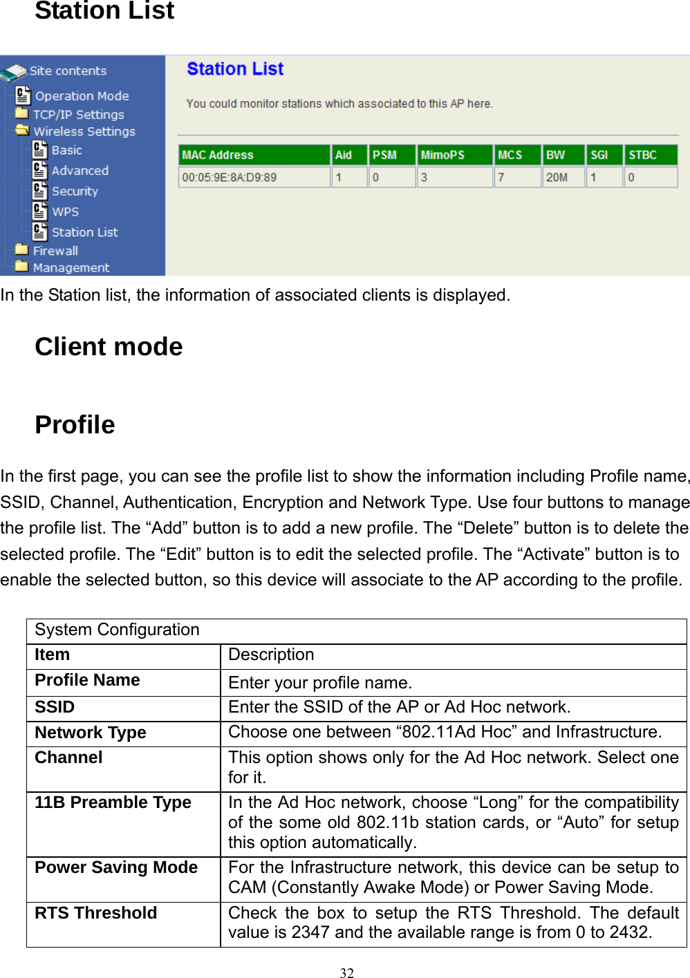  32 Station List  In the Station list, the information of associated clients is displayed. Client mode Profile In the first page, you can see the profile list to show the information including Profile name, SSID, Channel, Authentication, Encryption and Network Type. Use four buttons to manage the profile list. The “Add” button is to add a new profile. The “Delete” button is to delete the selected profile. The “Edit” button is to edit the selected profile. The “Activate” button is to enable the selected button, so this device will associate to the AP according to the profile.  System Configuration Item  Description Profile Name  Enter your profile name. SSID  Enter the SSID of the AP or Ad Hoc network. Network Type  Choose one between “802.11Ad Hoc” and Infrastructure. Channel  This option shows only for the Ad Hoc network. Select one for it. 11B Preamble Type  In the Ad Hoc network, choose “Long” for the compatibility of the some old 802.11b station cards, or “Auto” for setup this option automatically. Power Saving Mode  For the Infrastructure network, this device can be setup to CAM (Constantly Awake Mode) or Power Saving Mode. RTS Threshold  Check the box to setup the RTS Threshold. The default value is 2347 and the available range is from 0 to 2432. 