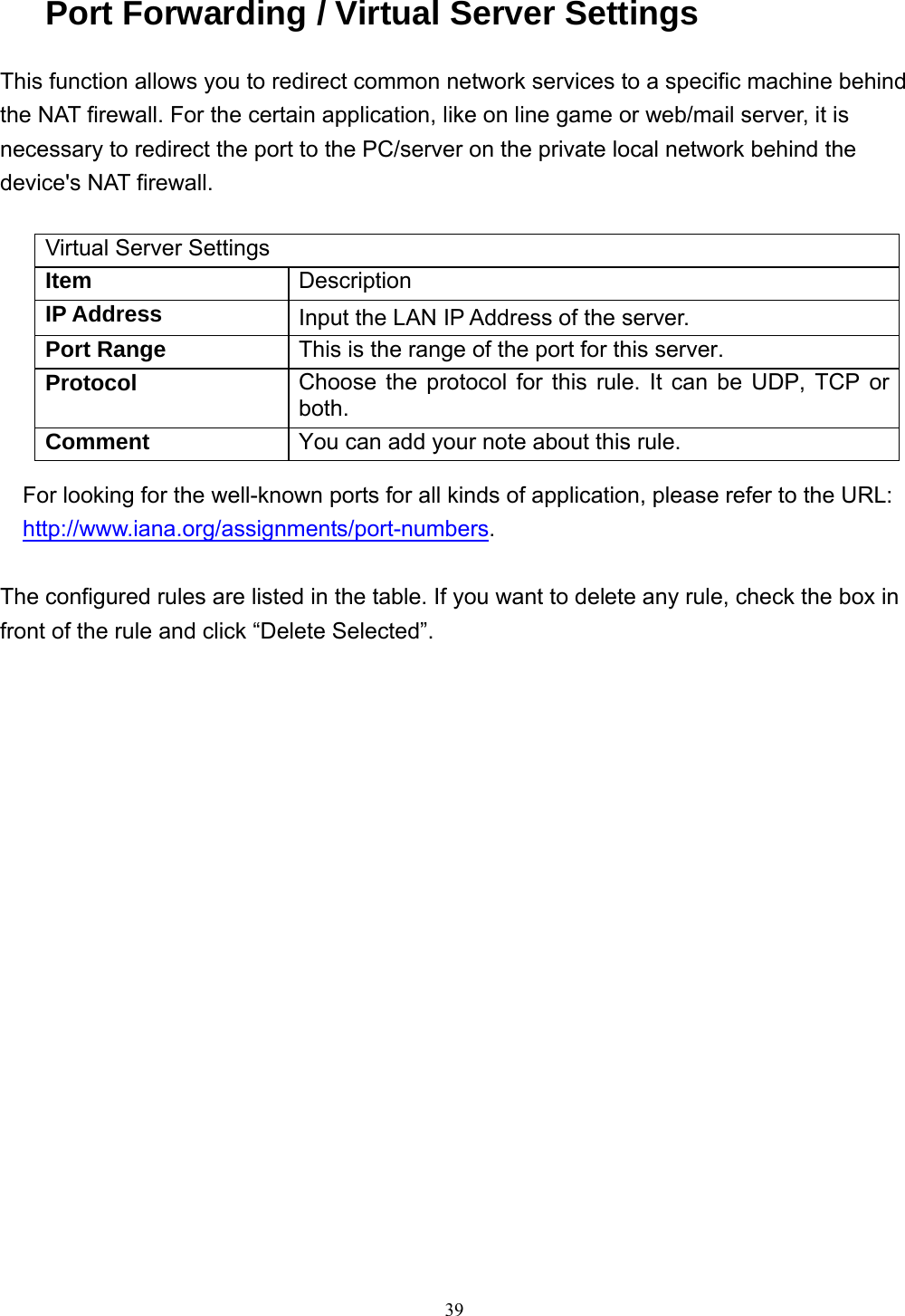  39Port Forwarding / Virtual Server Settings This function allows you to redirect common network services to a specific machine behind the NAT firewall. For the certain application, like on line game or web/mail server, it is necessary to redirect the port to the PC/server on the private local network behind the device&apos;s NAT firewall.  Virtual Server Settings Item  Description IP Address  Input the LAN IP Address of the server. Port Range  This is the range of the port for this server. Protocol  Choose the protocol for this rule. It can be UDP, TCP or both. Comment  You can add your note about this rule. For looking for the well-known ports for all kinds of application, please refer to the URL: http://www.iana.org/assignments/port-numbers.  The configured rules are listed in the table. If you want to delete any rule, check the box in front of the rule and click “Delete Selected”.    