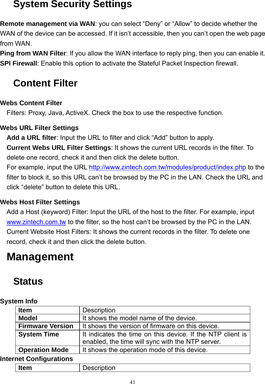  41System Security Settings Remote management via WAN: you can select “Deny” or “Allow” to decide whether the WAN of the device can be accessed. If it isn’t accessible, then you can’t open the web page from WAN. Ping from WAN Filter: If you allow the WAN interface to reply ping, then you can enable it. SPI Firewall: Enable this option to activate the Stateful Packet Inspection firewall. Content Filter Webs Content Filter Filters: Proxy, Java, ActiveX. Check the box to use the respective function. Webs URL Filter Settings Add a URL filter: Input the URL to filter and click “Add” button to apply. Current Webs URL Filter Settings: It shows the current URL records in the filter. To delete one record, check it and then click the delete button. For example, input the URL http://www.zintech.com.tw/modules/product/index.php to the filter to block it, so this URL can’t be browsed by the PC in the LAN. Check the URL and click “delete” button to delete this URL. Webs Host Filter Settings Add a Host (keyword) Filter: Input the URL of the host to the filter. For example, input www.zintech.com.tw to the filter, so the host can’t be browsed by the PC in the LAN. Current Website Host Filters: It shows the current records in the filter. To delete one record, check it and then click the delete button. Management Status System Info Item  Description Model  It shows the model name of the device. Firmware Version  It shows the version of firmware on this device. System Time  It indicates the time on this device. If the NTP client is enabled, the time will sync with the NTP server. Operation Mode  It shows the operation mode of this device. Internet Configurations Item  Description 