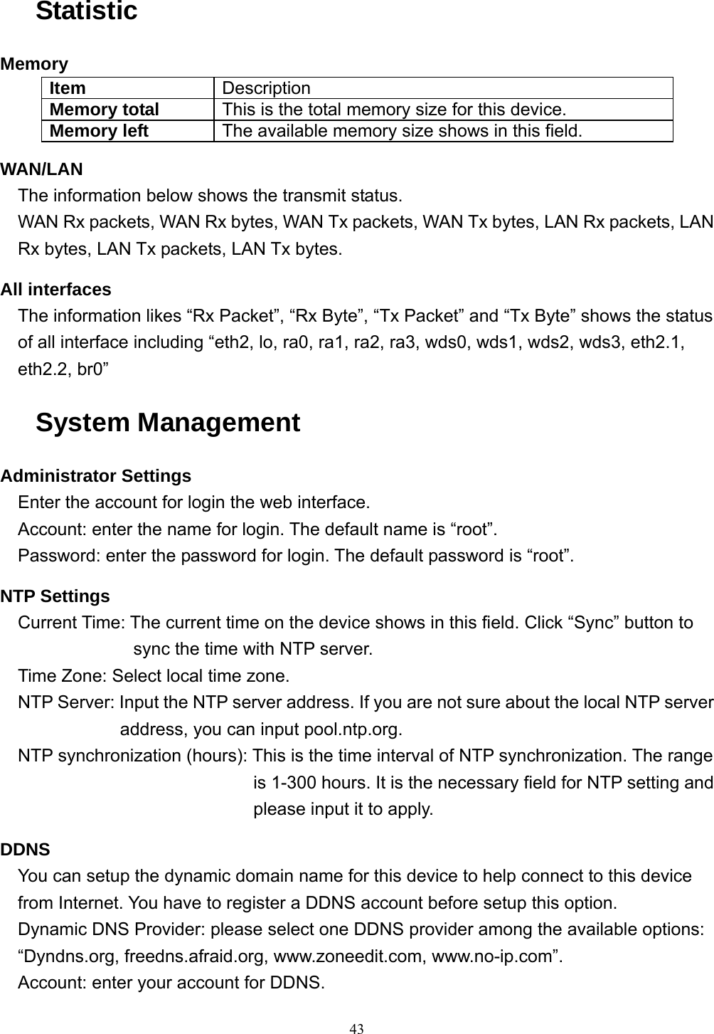  43Statistic Memory Item  Description Memory total  This is the total memory size for this device. Memory left  The available memory size shows in this field. WAN/LAN The information below shows the transmit status. WAN Rx packets, WAN Rx bytes, WAN Tx packets, WAN Tx bytes, LAN Rx packets, LAN Rx bytes, LAN Tx packets, LAN Tx bytes. All interfaces The information likes “Rx Packet”, “Rx Byte”, “Tx Packet” and “Tx Byte” shows the status of all interface including “eth2, lo, ra0, ra1, ra2, ra3, wds0, wds1, wds2, wds3, eth2.1, eth2.2, br0” System Management Administrator Settings Enter the account for login the web interface. Account: enter the name for login. The default name is “root”. Password: enter the password for login. The default password is “root”. NTP Settings Current Time: The current time on the device shows in this field. Click “Sync” button to sync the time with NTP server. Time Zone: Select local time zone. NTP Server: Input the NTP server address. If you are not sure about the local NTP server address, you can input pool.ntp.org. NTP synchronization (hours): This is the time interval of NTP synchronization. The range is 1-300 hours. It is the necessary field for NTP setting and please input it to apply. DDNS You can setup the dynamic domain name for this device to help connect to this device from Internet. You have to register a DDNS account before setup this option. Dynamic DNS Provider: please select one DDNS provider among the available options: “Dyndns.org, freedns.afraid.org, www.zoneedit.com, www.no-ip.com”. Account: enter your account for DDNS. 