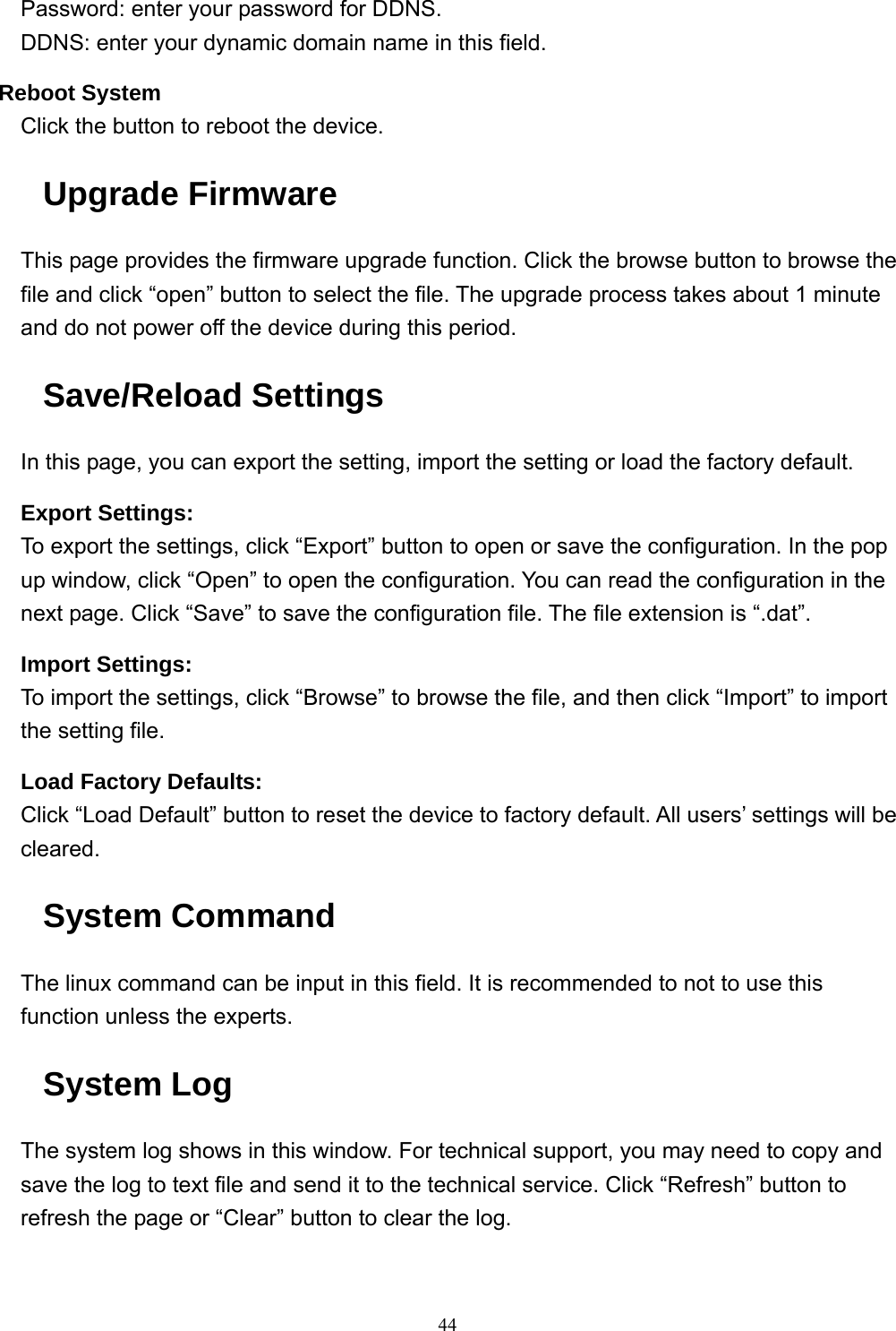  44Password: enter your password for DDNS. DDNS: enter your dynamic domain name in this field. Reboot System Click the button to reboot the device. Upgrade Firmware This page provides the firmware upgrade function. Click the browse button to browse the file and click “open” button to select the file. The upgrade process takes about 1 minute and do not power off the device during this period. Save/Reload Settings In this page, you can export the setting, import the setting or load the factory default. Export Settings: To export the settings, click “Export” button to open or save the configuration. In the pop up window, click “Open” to open the configuration. You can read the configuration in the next page. Click “Save” to save the configuration file. The file extension is “.dat”. Import Settings: To import the settings, click “Browse” to browse the file, and then click “Import” to import the setting file. Load Factory Defaults: Click “Load Default” button to reset the device to factory default. All users’ settings will be cleared. System Command The linux command can be input in this field. It is recommended to not to use this function unless the experts. System Log The system log shows in this window. For technical support, you may need to copy and save the log to text file and send it to the technical service. Click “Refresh” button to refresh the page or “Clear” button to clear the log.  