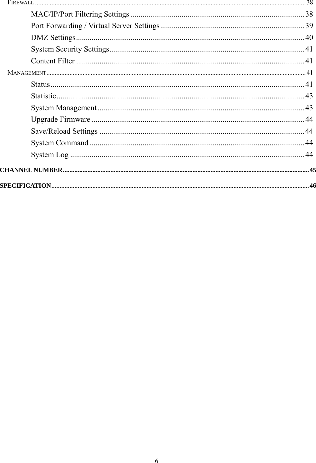  6FIREWALL ..................................................................................................................................................................... 38 MAC/IP/Port Filtering Settings .........................................................................................38 Port Forwarding / Virtual Server Settings..........................................................................39 DMZ Settings.....................................................................................................................40 System Security Settings....................................................................................................41 Content Filter .....................................................................................................................41 MANAGEMENT.............................................................................................................................................................. 41 Status..................................................................................................................................41 Statistic...............................................................................................................................43 System Management..........................................................................................................43 Upgrade Firmware .............................................................................................................44 Save/Reload Settings .........................................................................................................44 System Command ..............................................................................................................44 System Log ........................................................................................................................44 CHANNEL NUMBER......................................................................................................................................................45 SPECIFICATION.............................................................................................................................................................46  