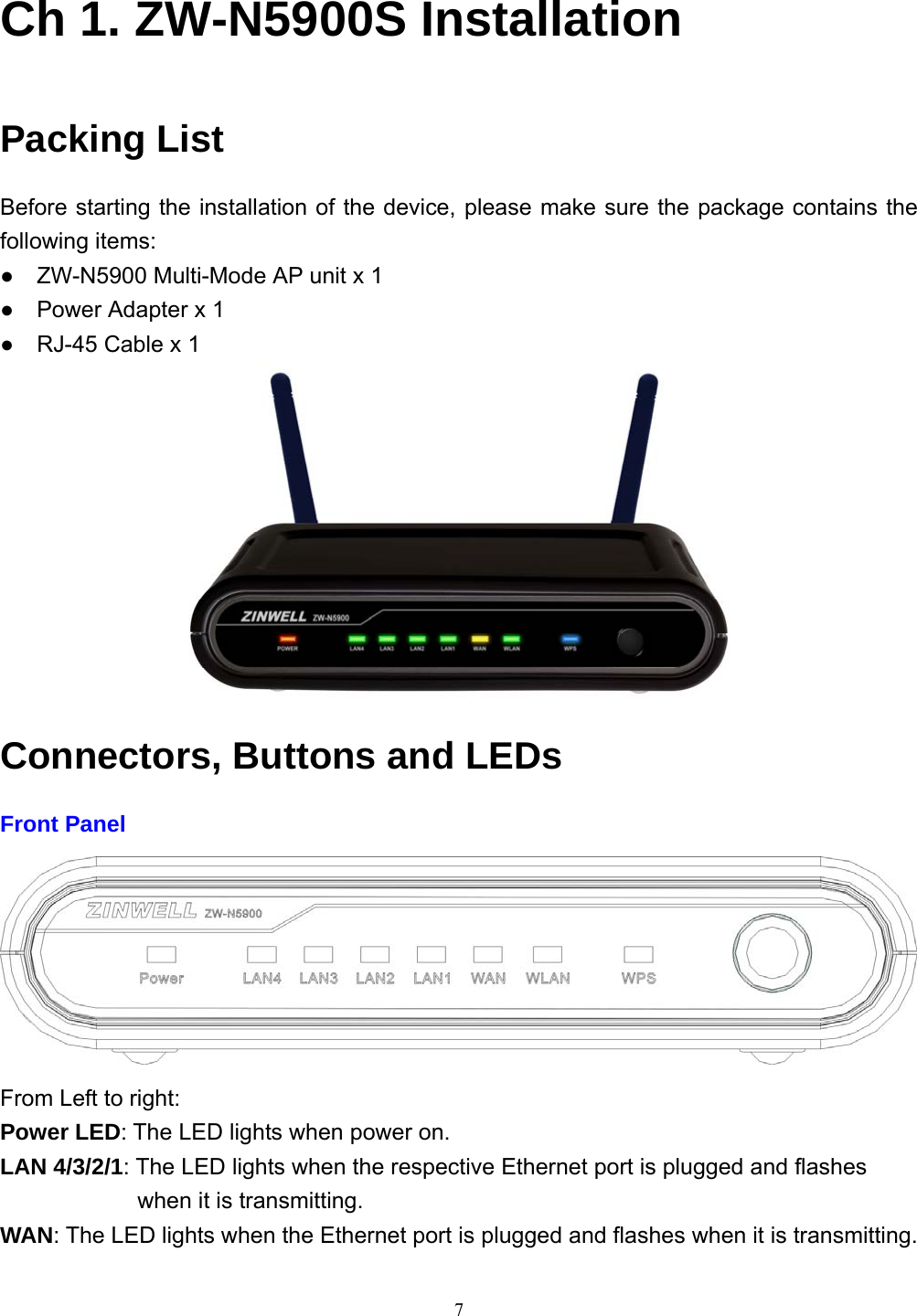  7Ch 1. ZW-N5900S Installation Packing List Before starting the installation of the device, please make sure the package contains the following items: ●    ZW-N5900 Multi-Mode AP unit x 1 ●    Power Adapter x 1 ●    RJ-45 Cable x 1    Connectors, Buttons and LEDs Front Panel  From Left to right: Power LED: The LED lights when power on. LAN 4/3/2/1: The LED lights when the respective Ethernet port is plugged and flashes when it is transmitting. WAN: The LED lights when the Ethernet port is plugged and flashes when it is transmitting. 