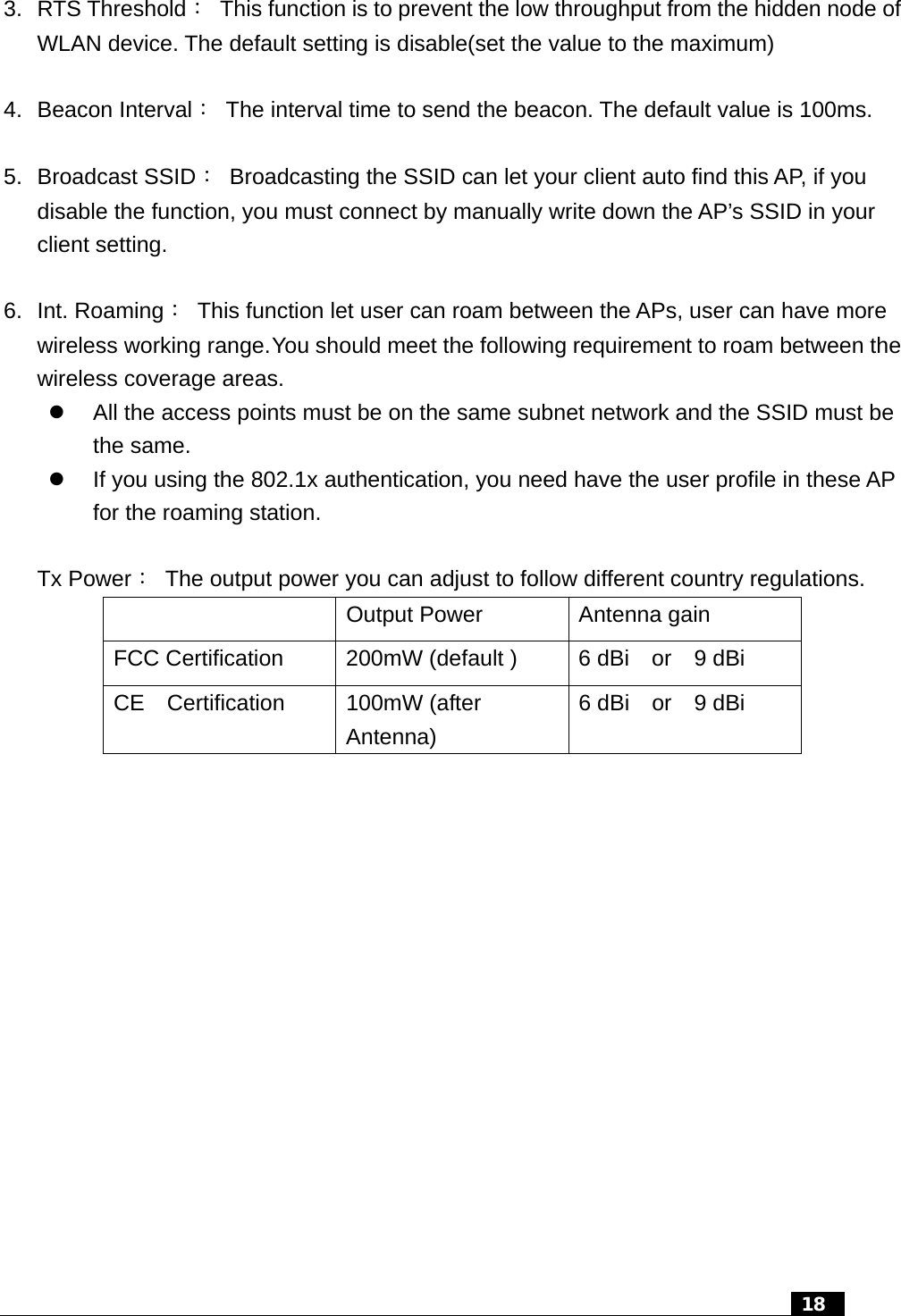   18   3. RTS Threshold：  This function is to prevent the low throughput from the hidden node of WLAN device. The default setting is disable(set the value to the maximum)  4. Beacon Interval：  The interval time to send the beacon. The default value is 100ms.  5. Broadcast SSID：  Broadcasting the SSID can let your client auto find this AP, if you disable the function, you must connect by manually write down the AP’s SSID in your client setting.  6. Int. Roaming：  This function let user can roam between the APs, user can have more wireless working range. You should meet the following requirement to roam between the wireless coverage areas. z  All the access points must be on the same subnet network and the SSID must be the same. z  If you using the 802.1x authentication, you need have the user profile in these AP for the roaming station.  Tx Power：  The output power you can adjust to follow different country regulations.   Output Power  Antenna gain FCC Certification  200mW (default )  6 dBi    or    9 dBi CE  Certification  100mW (after Antenna) 6 dBi  or  9 dBi    