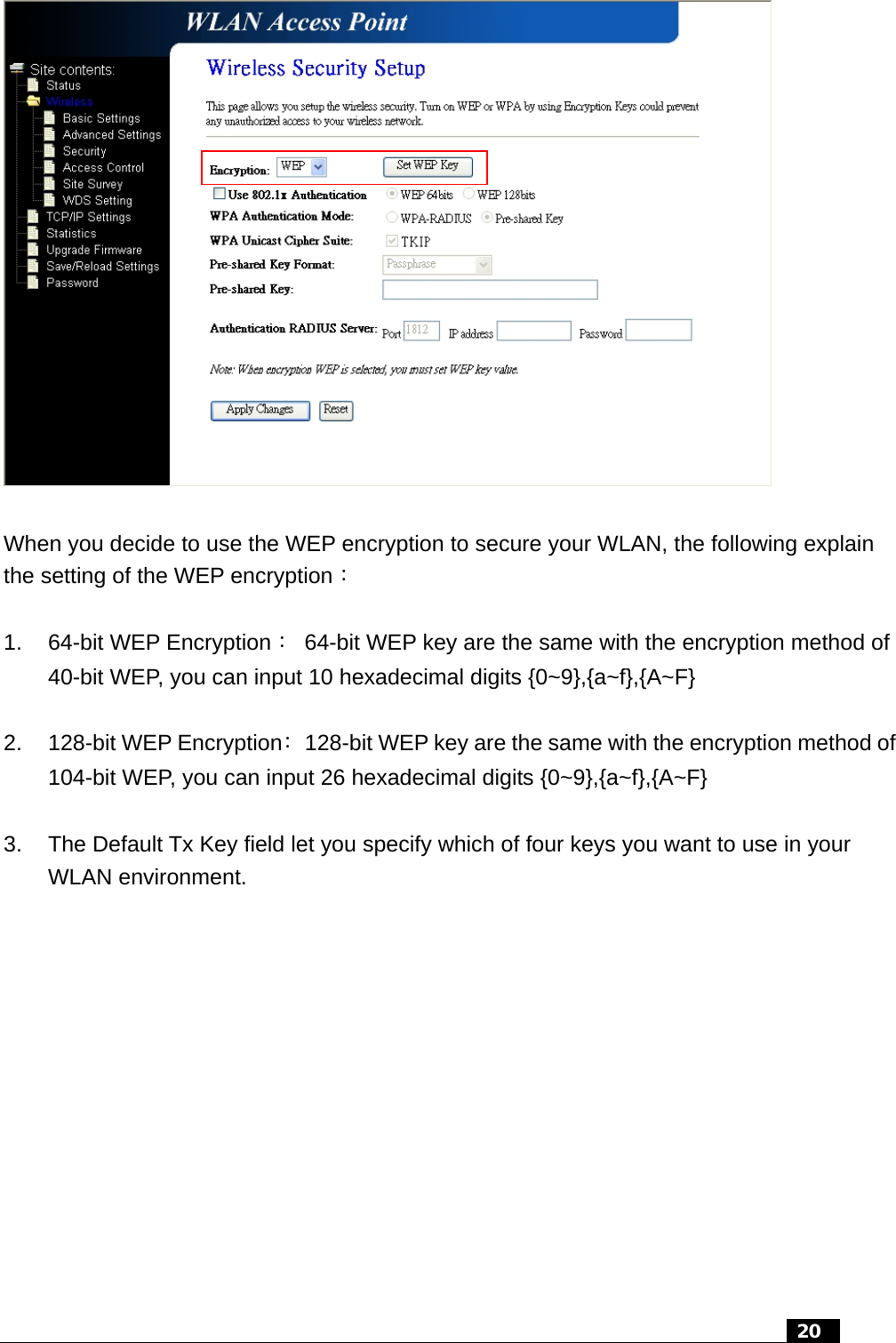   When you decide to use the WEP encryption to secure your WLAN, the following explain the setting of the WEP encryption：  1.  64-bit WEP Encryption：  64-bit WEP key are the same with the encryption method of 40-bit WEP, you can input 10 hexadecimal digits {0~9},{a~f},{A~F}  2.  128-bit WEP Encryption：  128-bit WEP key are the same with the encryption method of 104-bit WEP, you can input 26 hexadecimal digits {0~9},{a~f},{A~F}  3.  The Default Tx Key field let you specify which of four keys you want to use in your WLAN environment.    20  
