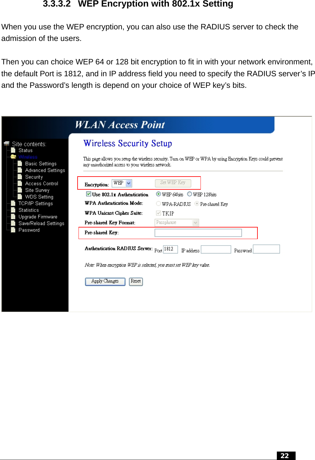 3.3.3.2  WEP Encryption with 802.1x Setting When you use the WEP encryption, you can also use the RADIUS server to check the admission of the users.  Then you can choice WEP 64 or 128 bit encryption to fit in with your network environment, the default Port is 1812, and in IP address field you need to specify the RADIUS server’s IP and the Password’s length is depend on your choice of WEP key’s bits.      22  