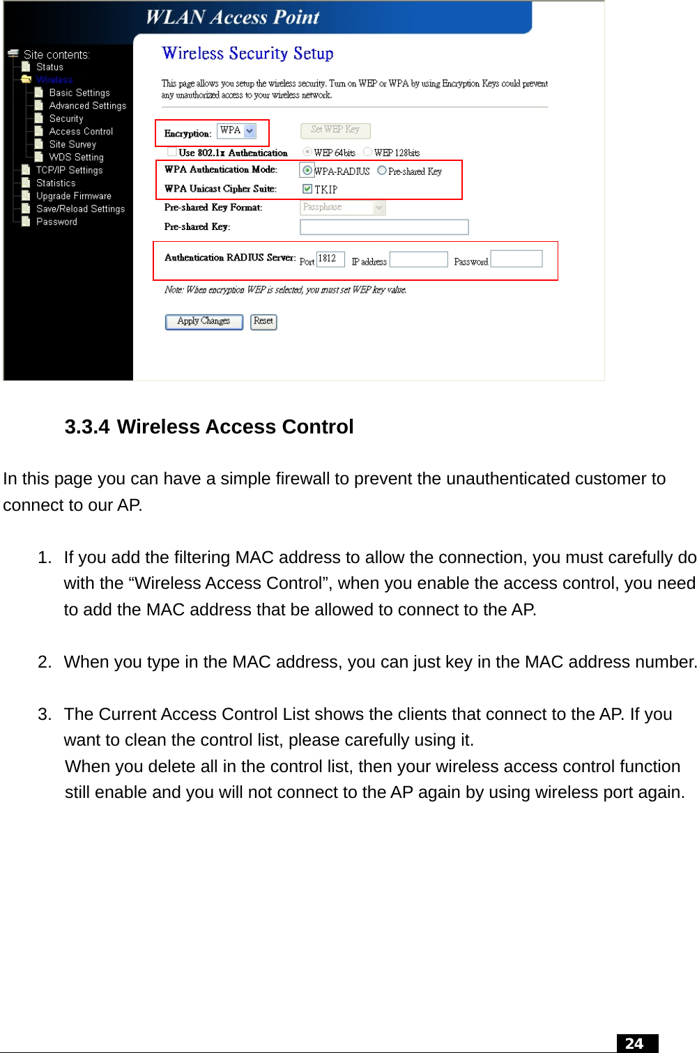  3.3.4 Wireless Access Control In this page you can have a simple firewall to prevent the unauthenticated customer to connect to our AP.  1.  If you add the filtering MAC address to allow the connection, you must carefully do with the “Wireless Access Control”, when you enable the access control, you need to add the MAC address that be allowed to connect to the AP.  2.  When you type in the MAC address, you can just key in the MAC address number.  3.  The Current Access Control List shows the clients that connect to the AP. If you want to clean the control list, please carefully using it. When you delete all in the control list, then your wireless access control function still enable and you will not connect to the AP again by using wireless port again.    24  